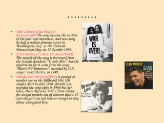 ……… John Lennon-Give Peace A Chance(1969): The song became the anthem of the anti-war movement, and was sung by half a million demonstrators in Washington, D.C. at the Vietnam Moratorium Day, on 15 October 1969. Elvis Presley-It's Now Or Never(1960):  The melody of the song is borrowed from the Italian standard, "'O Sole Mio”, but the inspiration for it came from the song, "There's No Tomorrow", recorded by U.S. singer, Tony Martin, in 1949.  Brenda Lee-I'm Sorry(1960): It peaked at number one on the Billboard Hot 100 singles chart in July 1960. Brenda Lee recorded the song early in 1960 but her label, Decca Records, held it from release for several months out of concern that a 15-year-old girl was not mature enough to sing about unrequited love.   