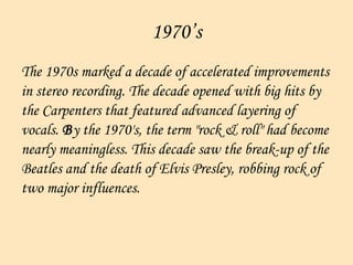 1970’s The 1970s marked a decade of accelerated improvements  in stereo recording. The decade opened with big hits by  the Carpenters that featured advanced layering of  vocals.  B y the 1970's, the term "rock & roll" had become  nearly meaningless. This decade saw the break-up of the  Beatles and the death of Elvis Presley, robbing rock of  two major influences.    