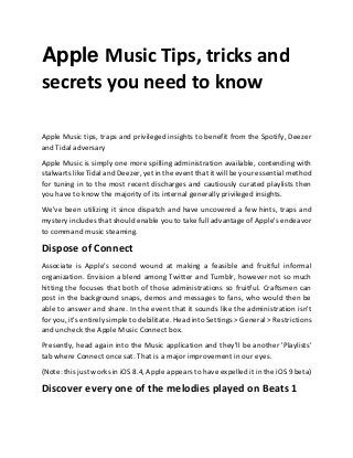Apple Music Tips, tricks and
secrets you need to know
Apple Music tips, traps and privileged insights to benefit from the Spotify, Deezer
and Tidal adversary
Apple Music is simply one more spilling administration available, contending with
stalwarts like Tidal and Deezer, yet in the event that it will be your essential method
for tuning in to the most recent discharges and cautiously curated playlists then
you have to know the majority of its internal generally privileged insights.
We've been utilizing it since dispatch and have uncovered a few hints, traps and
mystery includes that should enable you to take full advantage of Apple's endeavor
to command music steaming.
Dispose of Connect
Associate is Apple's second wound at making a feasible and fruitful informal
organization. Envision a blend among Twitter and Tumblr, however not so much
hitting the focuses that both of those administrations so fruitful. Craftsmen can
post in the background snaps, demos and messages to fans, who would then be
able to answer and share. In the event that it sounds like the administration isn't
for you, it's entirely simple to debilitate. Head into Settings > General > Restrictions
and uncheck the Apple Music Connect box.
Presently, head again into the Music application and they'll be another 'Playlists'
tab where Connect once sat. That is a major improvement in our eyes.
(Note: this just works in iOS 8.4, Apple appears to have expelled it in the iOS 9 beta)
Discover every one of the melodies played on Beats 1
 