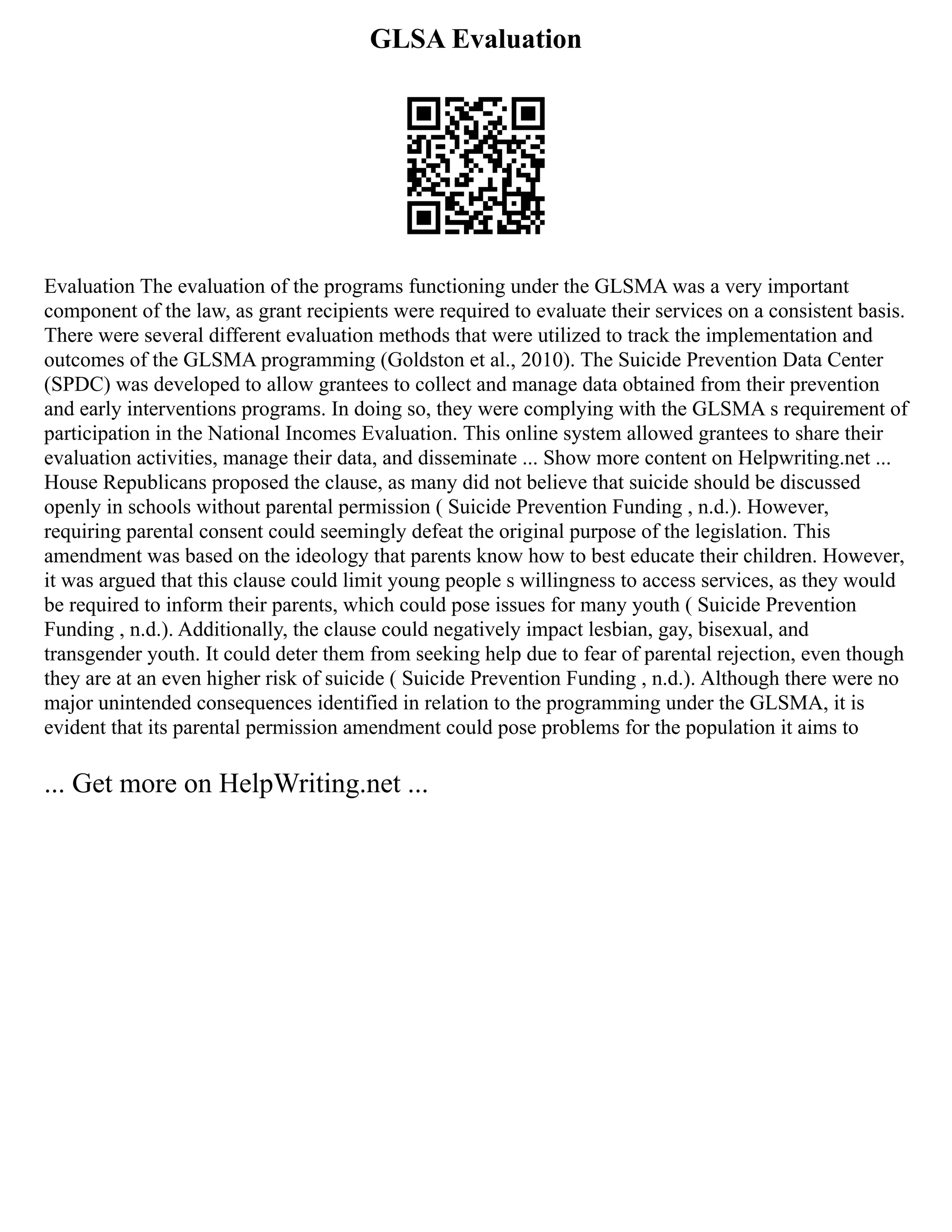 GLSA Evaluation
Evaluation The evaluation of the programs functioning under the GLSMA was a very important
component of the law, as grant recipients were required to evaluate their services on a consistent basis.
There were several different evaluation methods that were utilized to track the implementation and
outcomes of the GLSMA programming (Goldston et al., 2010). The Suicide Prevention Data Center
(SPDC) was developed to allow grantees to collect and manage data obtained from their prevention
and early interventions programs. In doing so, they were complying with the GLSMA s requirement of
participation in the National Incomes Evaluation. This online system allowed grantees to share their
evaluation activities, manage their data, and disseminate ... Show more content on Helpwriting.net ...
House Republicans proposed the clause, as many did not believe that suicide should be discussed
openly in schools without parental permission ( Suicide Prevention Funding , n.d.). However,
requiring parental consent could seemingly defeat the original purpose of the legislation. This
amendment was based on the ideology that parents know how to best educate their children. However,
it was argued that this clause could limit young people s willingness to access services, as they would
be required to inform their parents, which could pose issues for many youth ( Suicide Prevention
Funding , n.d.). Additionally, the clause could negatively impact lesbian, gay, bisexual, and
transgender youth. It could deter them from seeking help due to fear of parental rejection, even though
they are at an even higher risk of suicide ( Suicide Prevention Funding , n.d.). Although there were no
major unintended consequences identified in relation to the programming under the GLSMA, it is
evident that its parental permission amendment could pose problems for the population it aims to
... Get more on HelpWriting.net ...
 