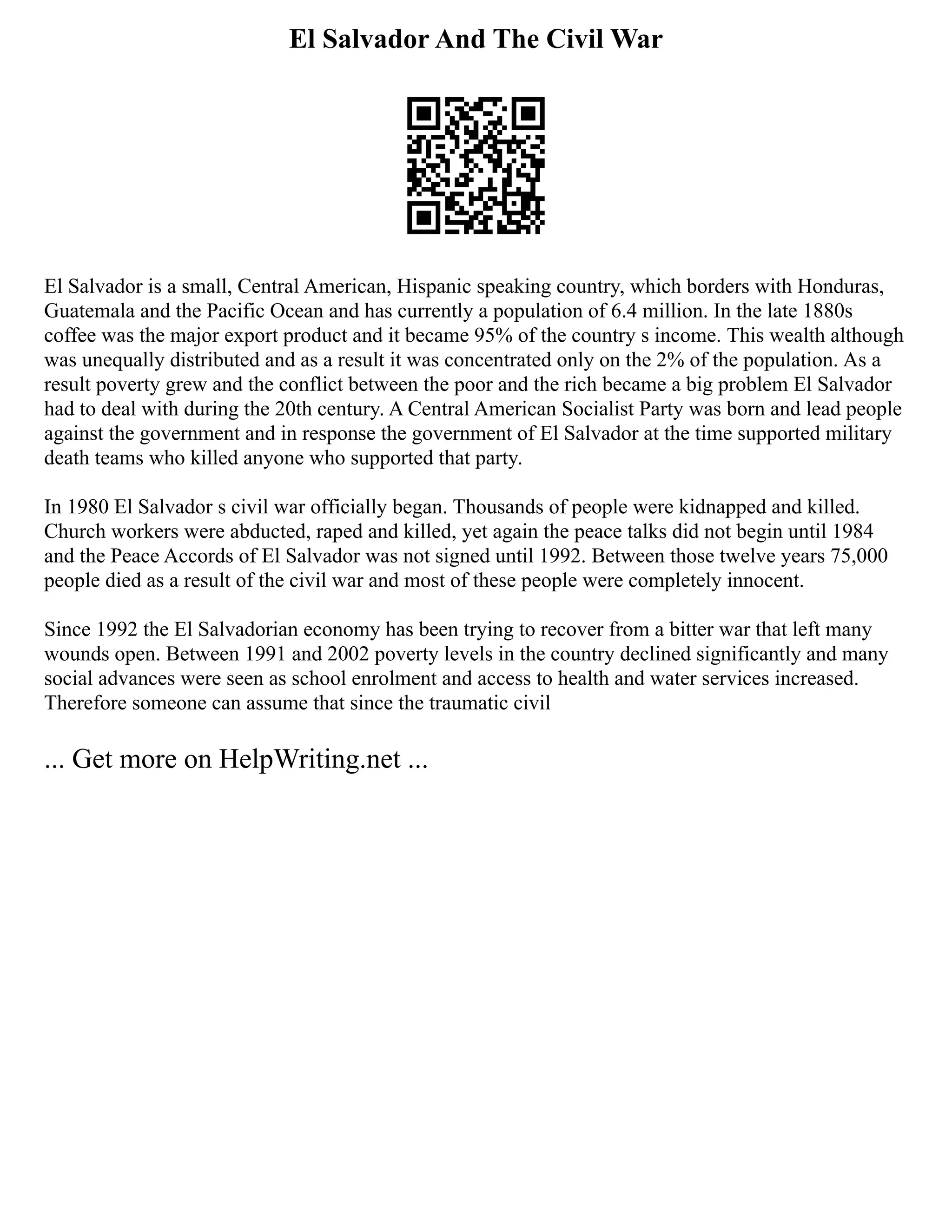 El Salvador And The Civil War
El Salvador is a small, Central American, Hispanic speaking country, which borders with Honduras,
Guatemala and the Pacific Ocean and has currently a population of 6.4 million. In the late 1880s
coffee was the major export product and it became 95% of the country s income. This wealth although
was unequally distributed and as a result it was concentrated only on the 2% of the population. As a
result poverty grew and the conflict between the poor and the rich became a big problem El Salvador
had to deal with during the 20th century. A Central American Socialist Party was born and lead people
against the government and in response the government of El Salvador at the time supported military
death teams who killed anyone who supported that party.
In 1980 El Salvador s civil war officially began. Thousands of people were kidnapped and killed.
Church workers were abducted, raped and killed, yet again the peace talks did not begin until 1984
and the Peace Accords of El Salvador was not signed until 1992. Between those twelve years 75,000
people died as a result of the civil war and most of these people were completely innocent.
Since 1992 the El Salvadorian economy has been trying to recover from a bitter war that left many
wounds open. Between 1991 and 2002 poverty levels in the country declined significantly and many
social advances were seen as school enrolment and access to health and water services increased.
Therefore someone can assume that since the traumatic civil
... Get more on HelpWriting.net ...
 