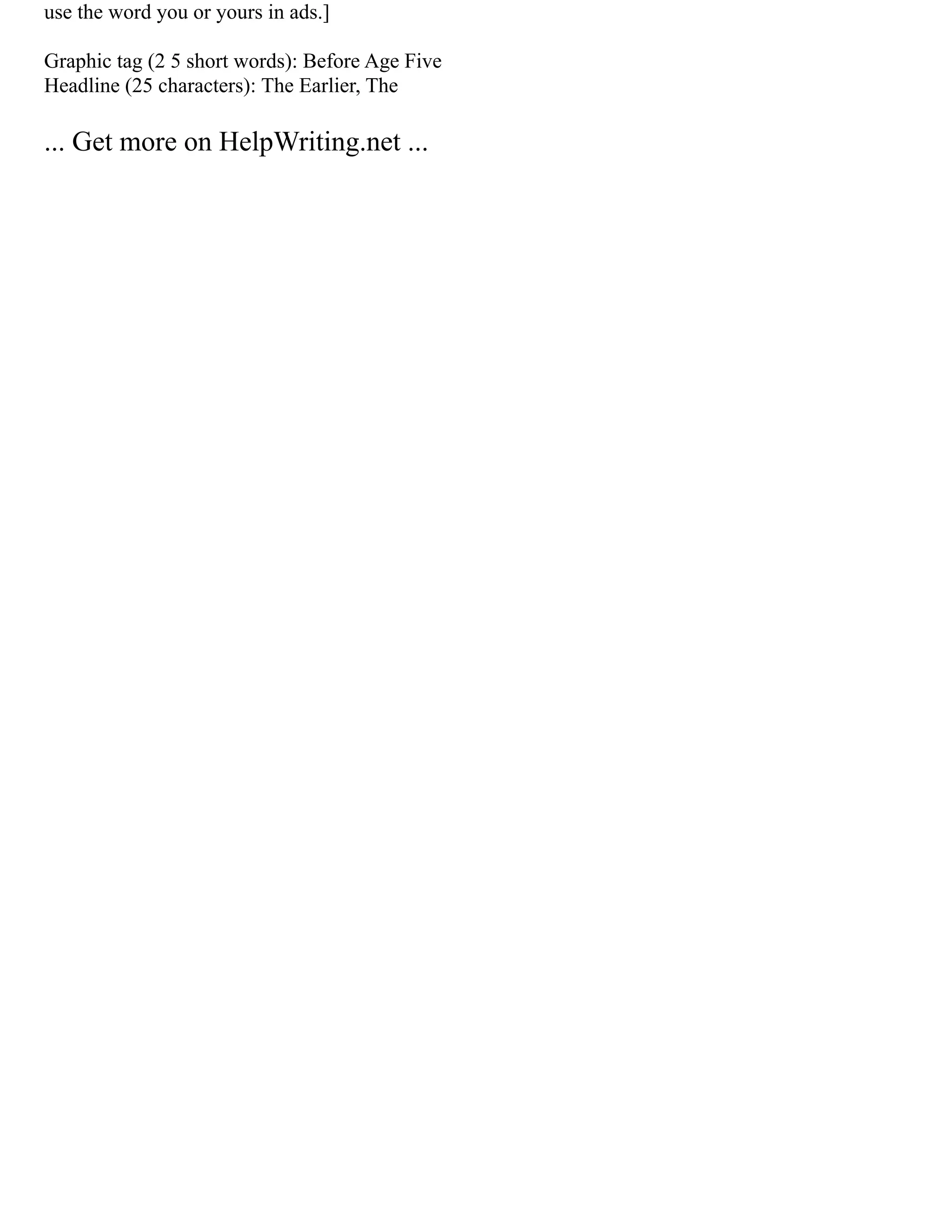 use the word you or yours in ads.]
Graphic tag (2 5 short words): Before Age Five
Headline (25 characters): The Earlier, The
... Get more on HelpWriting.net ...
 