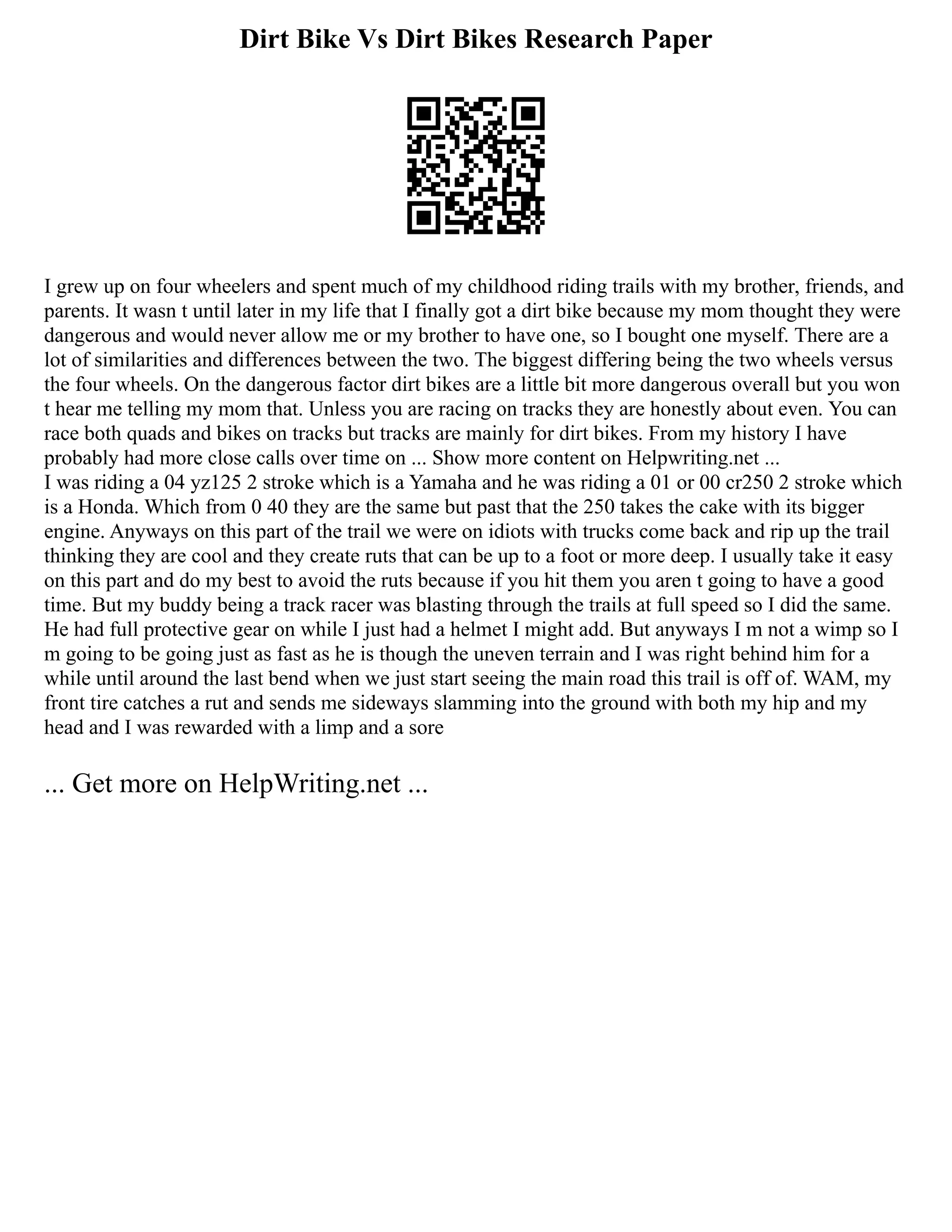 Dirt Bike Vs Dirt Bikes Research Paper
I grew up on four wheelers and spent much of my childhood riding trails with my brother, friends, and
parents. It wasn t until later in my life that I finally got a dirt bike because my mom thought they were
dangerous and would never allow me or my brother to have one, so I bought one myself. There are a
lot of similarities and differences between the two. The biggest differing being the two wheels versus
the four wheels. On the dangerous factor dirt bikes are a little bit more dangerous overall but you won
t hear me telling my mom that. Unless you are racing on tracks they are honestly about even. You can
race both quads and bikes on tracks but tracks are mainly for dirt bikes. From my history I have
probably had more close calls over time on ... Show more content on Helpwriting.net ...
I was riding a 04 yz125 2 stroke which is a Yamaha and he was riding a 01 or 00 cr250 2 stroke which
is a Honda. Which from 0 40 they are the same but past that the 250 takes the cake with its bigger
engine. Anyways on this part of the trail we were on idiots with trucks come back and rip up the trail
thinking they are cool and they create ruts that can be up to a foot or more deep. I usually take it easy
on this part and do my best to avoid the ruts because if you hit them you aren t going to have a good
time. But my buddy being a track racer was blasting through the trails at full speed so I did the same.
He had full protective gear on while I just had a helmet I might add. But anyways I m not a wimp so I
m going to be going just as fast as he is though the uneven terrain and I was right behind him for a
while until around the last bend when we just start seeing the main road this trail is off of. WAM, my
front tire catches a rut and sends me sideways slamming into the ground with both my hip and my
head and I was rewarded with a limp and a sore
... Get more on HelpWriting.net ...
 