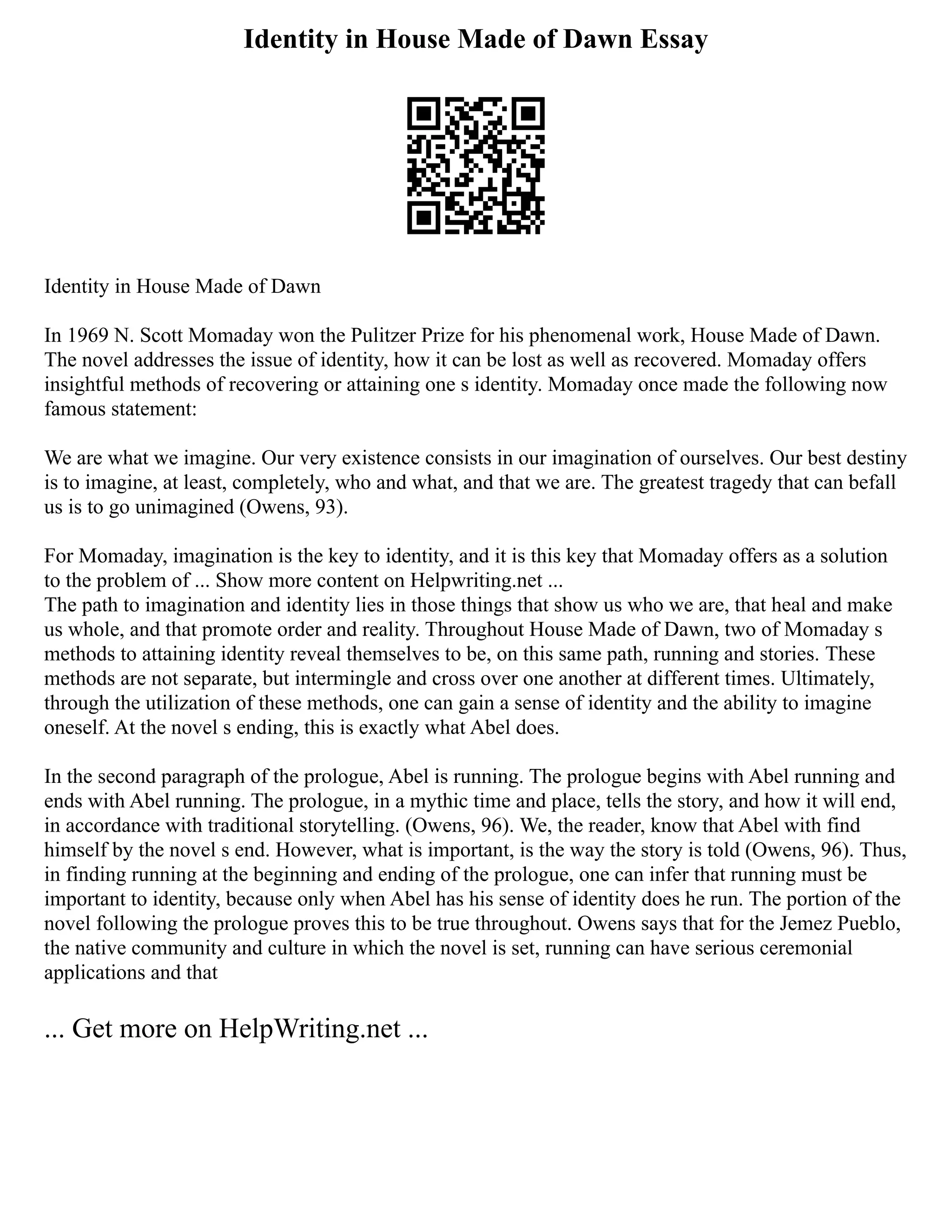 Identity in House Made of Dawn Essay
Identity in House Made of Dawn
In 1969 N. Scott Momaday won the Pulitzer Prize for his phenomenal work, House Made of Dawn.
The novel addresses the issue of identity, how it can be lost as well as recovered. Momaday offers
insightful methods of recovering or attaining one s identity. Momaday once made the following now
famous statement:
We are what we imagine. Our very existence consists in our imagination of ourselves. Our best destiny
is to imagine, at least, completely, who and what, and that we are. The greatest tragedy that can befall
us is to go unimagined (Owens, 93).
For Momaday, imagination is the key to identity, and it is this key that Momaday offers as a solution
to the problem of ... Show more content on Helpwriting.net ...
The path to imagination and identity lies in those things that show us who we are, that heal and make
us whole, and that promote order and reality. Throughout House Made of Dawn, two of Momaday s
methods to attaining identity reveal themselves to be, on this same path, running and stories. These
methods are not separate, but intermingle and cross over one another at different times. Ultimately,
through the utilization of these methods, one can gain a sense of identity and the ability to imagine
oneself. At the novel s ending, this is exactly what Abel does.
In the second paragraph of the prologue, Abel is running. The prologue begins with Abel running and
ends with Abel running. The prologue, in a mythic time and place, tells the story, and how it will end,
in accordance with traditional storytelling. (Owens, 96). We, the reader, know that Abel with find
himself by the novel s end. However, what is important, is the way the story is told (Owens, 96). Thus,
in finding running at the beginning and ending of the prologue, one can infer that running must be
important to identity, because only when Abel has his sense of identity does he run. The portion of the
novel following the prologue proves this to be true throughout. Owens says that for the Jemez Pueblo,
the native community and culture in which the novel is set, running can have serious ceremonial
applications and that
... Get more on HelpWriting.net ...
 