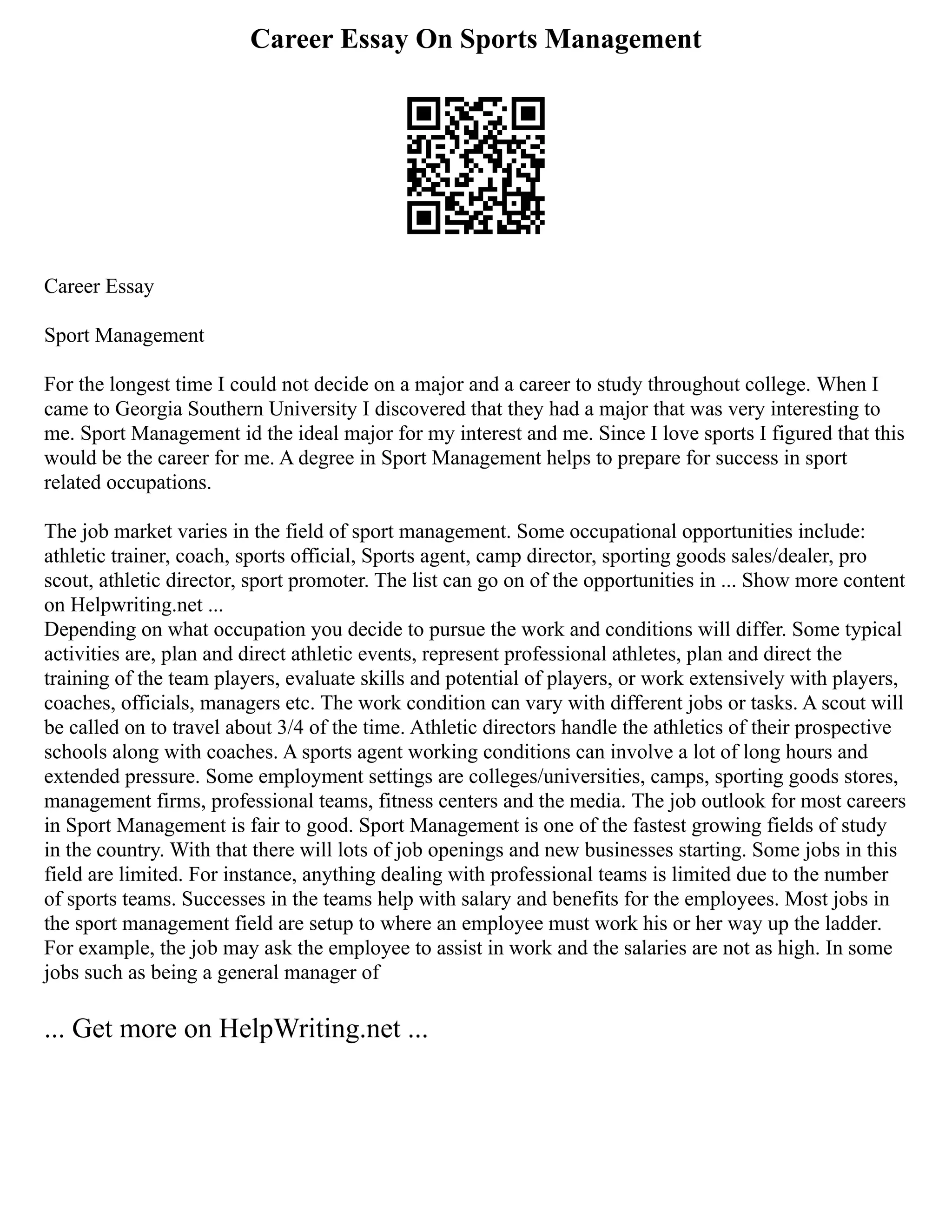 Career Essay On Sports Management
Career Essay
Sport Management
For the longest time I could not decide on a major and a career to study throughout college. When I
came to Georgia Southern University I discovered that they had a major that was very interesting to
me. Sport Management id the ideal major for my interest and me. Since I love sports I figured that this
would be the career for me. A degree in Sport Management helps to prepare for success in sport
related occupations.
The job market varies in the field of sport management. Some occupational opportunities include:
athletic trainer, coach, sports official, Sports agent, camp director, sporting goods sales/dealer, pro
scout, athletic director, sport promoter. The list can go on of the opportunities in ... Show more content
on Helpwriting.net ...
Depending on what occupation you decide to pursue the work and conditions will differ. Some typical
activities are, plan and direct athletic events, represent professional athletes, plan and direct the
training of the team players, evaluate skills and potential of players, or work extensively with players,
coaches, officials, managers etc. The work condition can vary with different jobs or tasks. A scout will
be called on to travel about 3/4 of the time. Athletic directors handle the athletics of their prospective
schools along with coaches. A sports agent working conditions can involve a lot of long hours and
extended pressure. Some employment settings are colleges/universities, camps, sporting goods stores,
management firms, professional teams, fitness centers and the media. The job outlook for most careers
in Sport Management is fair to good. Sport Management is one of the fastest growing fields of study
in the country. With that there will lots of job openings and new businesses starting. Some jobs in this
field are limited. For instance, anything dealing with professional teams is limited due to the number
of sports teams. Successes in the teams help with salary and benefits for the employees. Most jobs in
the sport management field are setup to where an employee must work his or her way up the ladder.
For example, the job may ask the employee to assist in work and the salaries are not as high. In some
jobs such as being a general manager of
... Get more on HelpWriting.net ...
 