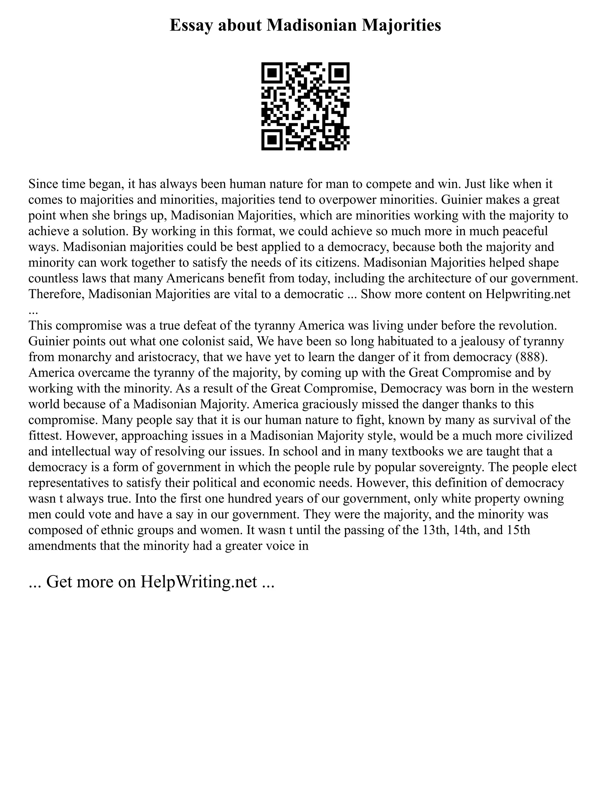 Essay about Madisonian Majorities
Since time began, it has always been human nature for man to compete and win. Just like when it
comes to majorities and minorities, majorities tend to overpower minorities. Guinier makes a great
point when she brings up, Madisonian Majorities, which are minorities working with the majority to
achieve a solution. By working in this format, we could achieve so much more in much peaceful
ways. Madisonian majorities could be best applied to a democracy, because both the majority and
minority can work together to satisfy the needs of its citizens. Madisonian Majorities helped shape
countless laws that many Americans benefit from today, including the architecture of our government.
Therefore, Madisonian Majorities are vital to a democratic ... Show more content on Helpwriting.net
...
This compromise was a true defeat of the tyranny America was living under before the revolution.
Guinier points out what one colonist said, We have been so long habituated to a jealousy of tyranny
from monarchy and aristocracy, that we have yet to learn the danger of it from democracy (888).
America overcame the tyranny of the majority, by coming up with the Great Compromise and by
working with the minority. As a result of the Great Compromise, Democracy was born in the western
world because of a Madisonian Majority. America graciously missed the danger thanks to this
compromise. Many people say that it is our human nature to fight, known by many as survival of the
fittest. However, approaching issues in a Madisonian Majority style, would be a much more civilized
and intellectual way of resolving our issues. In school and in many textbooks we are taught that a
democracy is a form of government in which the people rule by popular sovereignty. The people elect
representatives to satisfy their political and economic needs. However, this definition of democracy
wasn t always true. Into the first one hundred years of our government, only white property owning
men could vote and have a say in our government. They were the majority, and the minority was
composed of ethnic groups and women. It wasn t until the passing of the 13th, 14th, and 15th
amendments that the minority had a greater voice in
... Get more on HelpWriting.net ...
 