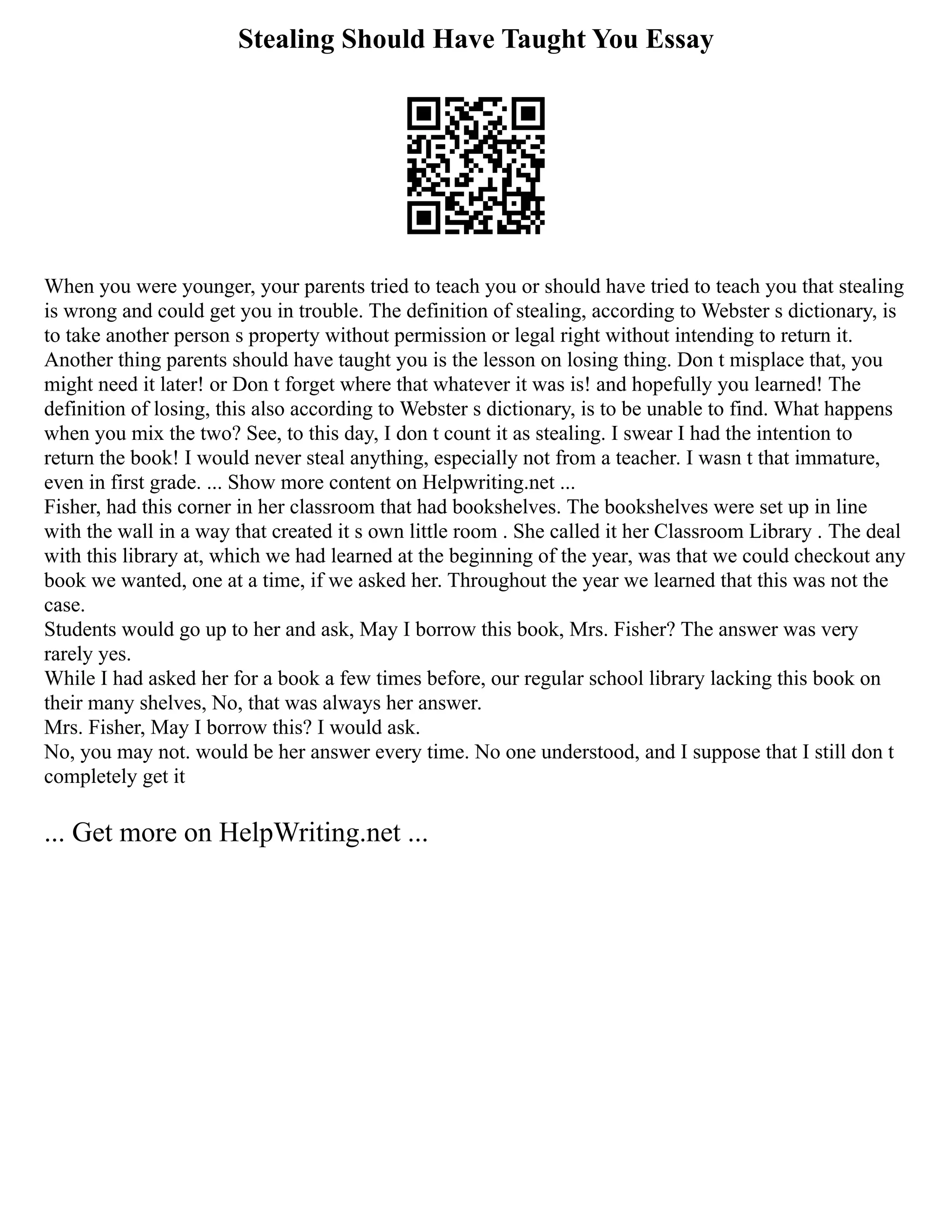 Stealing Should Have Taught You Essay
When you were younger, your parents tried to teach you or should have tried to teach you that stealing
is wrong and could get you in trouble. The definition of stealing, according to Webster s dictionary, is
to take another person s property without permission or legal right without intending to return it.
Another thing parents should have taught you is the lesson on losing thing. Don t misplace that, you
might need it later! or Don t forget where that whatever it was is! and hopefully you learned! The
definition of losing, this also according to Webster s dictionary, is to be unable to find. What happens
when you mix the two? See, to this day, I don t count it as stealing. I swear I had the intention to
return the book! I would never steal anything, especially not from a teacher. I wasn t that immature,
even in first grade. ... Show more content on Helpwriting.net ...
Fisher, had this corner in her classroom that had bookshelves. The bookshelves were set up in line
with the wall in a way that created it s own little room . She called it her Classroom Library . The deal
with this library at, which we had learned at the beginning of the year, was that we could checkout any
book we wanted, one at a time, if we asked her. Throughout the year we learned that this was not the
case.
Students would go up to her and ask, May I borrow this book, Mrs. Fisher? The answer was very
rarely yes.
While I had asked her for a book a few times before, our regular school library lacking this book on
their many shelves, No, that was always her answer.
Mrs. Fisher, May I borrow this? I would ask.
No, you may not. would be her answer every time. No one understood, and I suppose that I still don t
completely get it
... Get more on HelpWriting.net ...
 