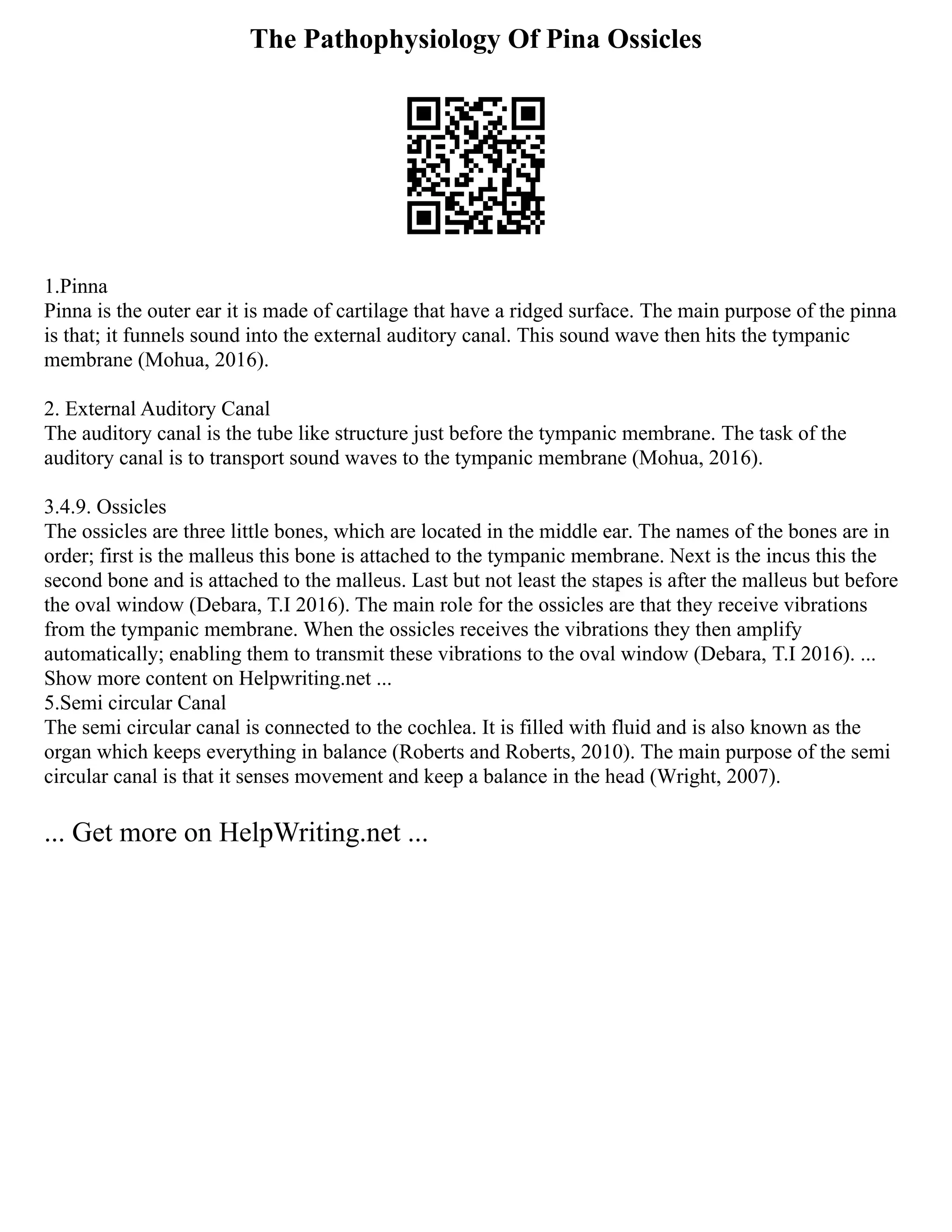 The Pathophysiology Of Pina Ossicles
1.Pinna
Pinna is the outer ear it is made of cartilage that have a ridged surface. The main purpose of the pinna
is that; it funnels sound into the external auditory canal. This sound wave then hits the tympanic
membrane (Mohua, 2016).
2. External Auditory Canal
The auditory canal is the tube like structure just before the tympanic membrane. The task of the
auditory canal is to transport sound waves to the tympanic membrane (Mohua, 2016).
3.4.9. Ossicles
The ossicles are three little bones, which are located in the middle ear. The names of the bones are in
order; first is the malleus this bone is attached to the tympanic membrane. Next is the incus this the
second bone and is attached to the malleus. Last but not least the stapes is after the malleus but before
the oval window (Debara, T.I 2016). The main role for the ossicles are that they receive vibrations
from the tympanic membrane. When the ossicles receives the vibrations they then amplify
automatically; enabling them to transmit these vibrations to the oval window (Debara, T.I 2016). ...
Show more content on Helpwriting.net ...
5.Semi circular Canal
The semi circular canal is connected to the cochlea. It is filled with fluid and is also known as the
organ which keeps everything in balance (Roberts and Roberts, 2010). The main purpose of the semi
circular canal is that it senses movement and keep a balance in the head (Wright, 2007).
... Get more on HelpWriting.net ...
 