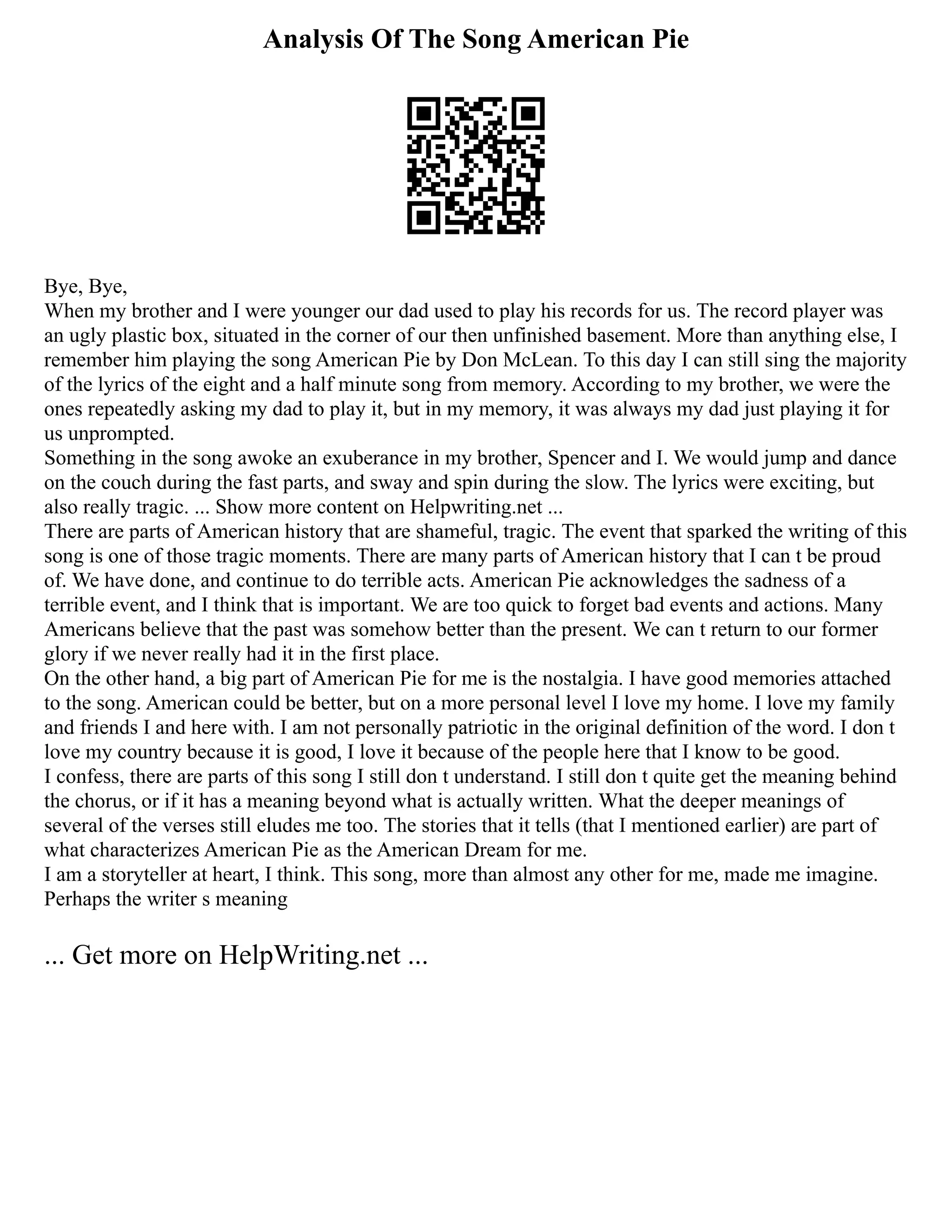 Analysis Of The Song American Pie
Bye, Bye,
When my brother and I were younger our dad used to play his records for us. The record player was
an ugly plastic box, situated in the corner of our then unfinished basement. More than anything else, I
remember him playing the song American Pie by Don McLean. To this day I can still sing the majority
of the lyrics of the eight and a half minute song from memory. According to my brother, we were the
ones repeatedly asking my dad to play it, but in my memory, it was always my dad just playing it for
us unprompted.
Something in the song awoke an exuberance in my brother, Spencer and I. We would jump and dance
on the couch during the fast parts, and sway and spin during the slow. The lyrics were exciting, but
also really tragic. ... Show more content on Helpwriting.net ...
There are parts of American history that are shameful, tragic. The event that sparked the writing of this
song is one of those tragic moments. There are many parts of American history that I can t be proud
of. We have done, and continue to do terrible acts. American Pie acknowledges the sadness of a
terrible event, and I think that is important. We are too quick to forget bad events and actions. Many
Americans believe that the past was somehow better than the present. We can t return to our former
glory if we never really had it in the first place.
On the other hand, a big part of American Pie for me is the nostalgia. I have good memories attached
to the song. American could be better, but on a more personal level I love my home. I love my family
and friends I and here with. I am not personally patriotic in the original definition of the word. I don t
love my country because it is good, I love it because of the people here that I know to be good.
I confess, there are parts of this song I still don t understand. I still don t quite get the meaning behind
the chorus, or if it has a meaning beyond what is actually written. What the deeper meanings of
several of the verses still eludes me too. The stories that it tells (that I mentioned earlier) are part of
what characterizes American Pie as the American Dream for me.
I am a storyteller at heart, I think. This song, more than almost any other for me, made me imagine.
Perhaps the writer s meaning
... Get more on HelpWriting.net ...
 