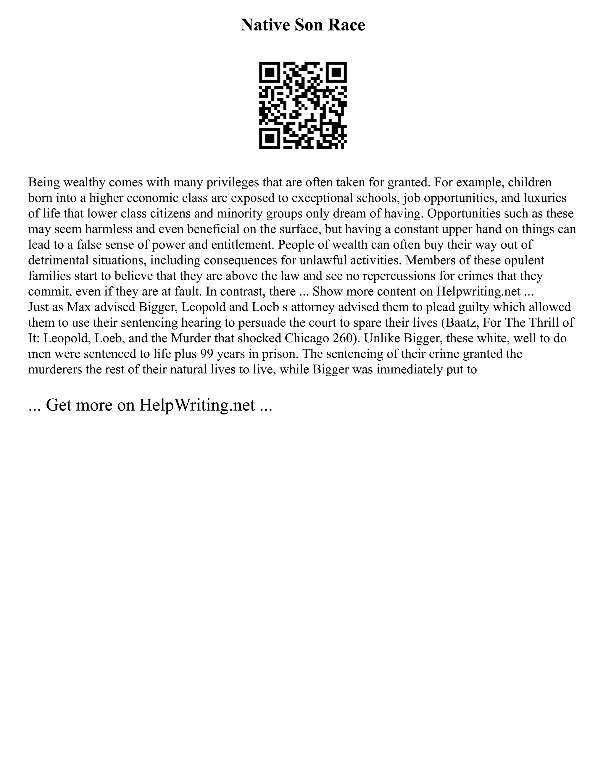 Native Son Race
Being wealthy comes with many privileges that are often taken for granted. For example, children
born into a higher economic class are exposed to exceptional schools, job opportunities, and luxuries
of life that lower class citizens and minority groups only dream of having. Opportunities such as these
may seem harmless and even beneficial on the surface, but having a constant upper hand on things can
lead to a false sense of power and entitlement. People of wealth can often buy their way out of
detrimental situations, including consequences for unlawful activities. Members of these opulent
families start to believe that they are above the law and see no repercussions for crimes that they
commit, even if they are at fault. In contrast, there ... Show more content on Helpwriting.net ...
Just as Max advised Bigger, Leopold and Loeb s attorney advised them to plead guilty which allowed
them to use their sentencing hearing to persuade the court to spare their lives (Baatz, For The Thrill of
It: Leopold, Loeb, and the Murder that shocked Chicago 260). Unlike Bigger, these white, well to do
men were sentenced to life plus 99 years in prison. The sentencing of their crime granted the
murderers the rest of their natural lives to live, while Bigger was immediately put to
... Get more on HelpWriting.net ...
 