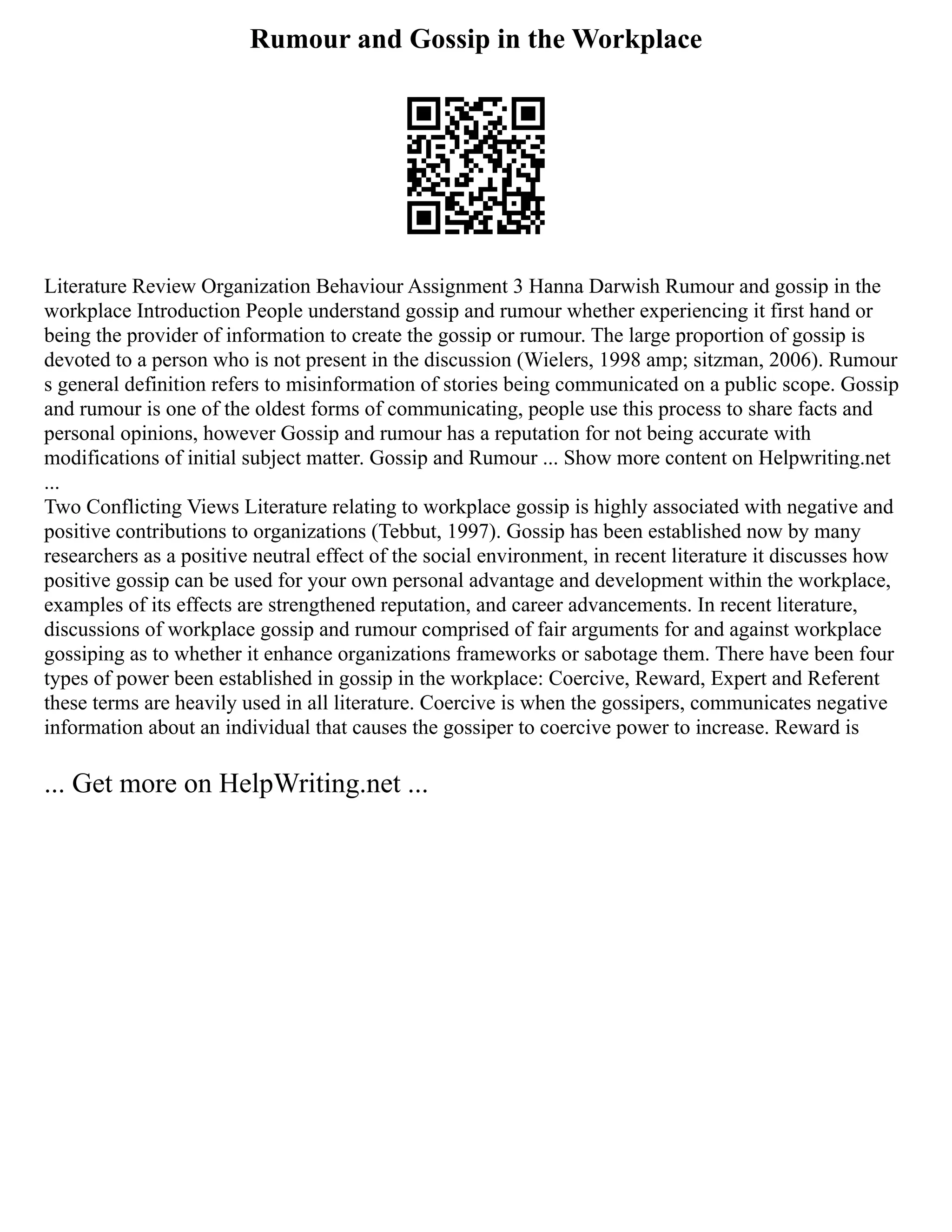 Rumour and Gossip in the Workplace
Literature Review Organization Behaviour Assignment 3 Hanna Darwish Rumour and gossip in the
workplace Introduction People understand gossip and rumour whether experiencing it first hand or
being the provider of information to create the gossip or rumour. The large proportion of gossip is
devoted to a person who is not present in the discussion (Wielers, 1998 amp; sitzman, 2006). Rumour
s general definition refers to misinformation of stories being communicated on a public scope. Gossip
and rumour is one of the oldest forms of communicating, people use this process to share facts and
personal opinions, however Gossip and rumour has a reputation for not being accurate with
modifications of initial subject matter. Gossip and Rumour ... Show more content on Helpwriting.net
...
Two Conflicting Views Literature relating to workplace gossip is highly associated with negative and
positive contributions to organizations (Tebbut, 1997). Gossip has been established now by many
researchers as a positive neutral effect of the social environment, in recent literature it discusses how
positive gossip can be used for your own personal advantage and development within the workplace,
examples of its effects are strengthened reputation, and career advancements. In recent literature,
discussions of workplace gossip and rumour comprised of fair arguments for and against workplace
gossiping as to whether it enhance organizations frameworks or sabotage them. There have been four
types of power been established in gossip in the workplace: Coercive, Reward, Expert and Referent
these terms are heavily used in all literature. Coercive is when the gossipers, communicates negative
information about an individual that causes the gossiper to coercive power to increase. Reward is
... Get more on HelpWriting.net ...
 