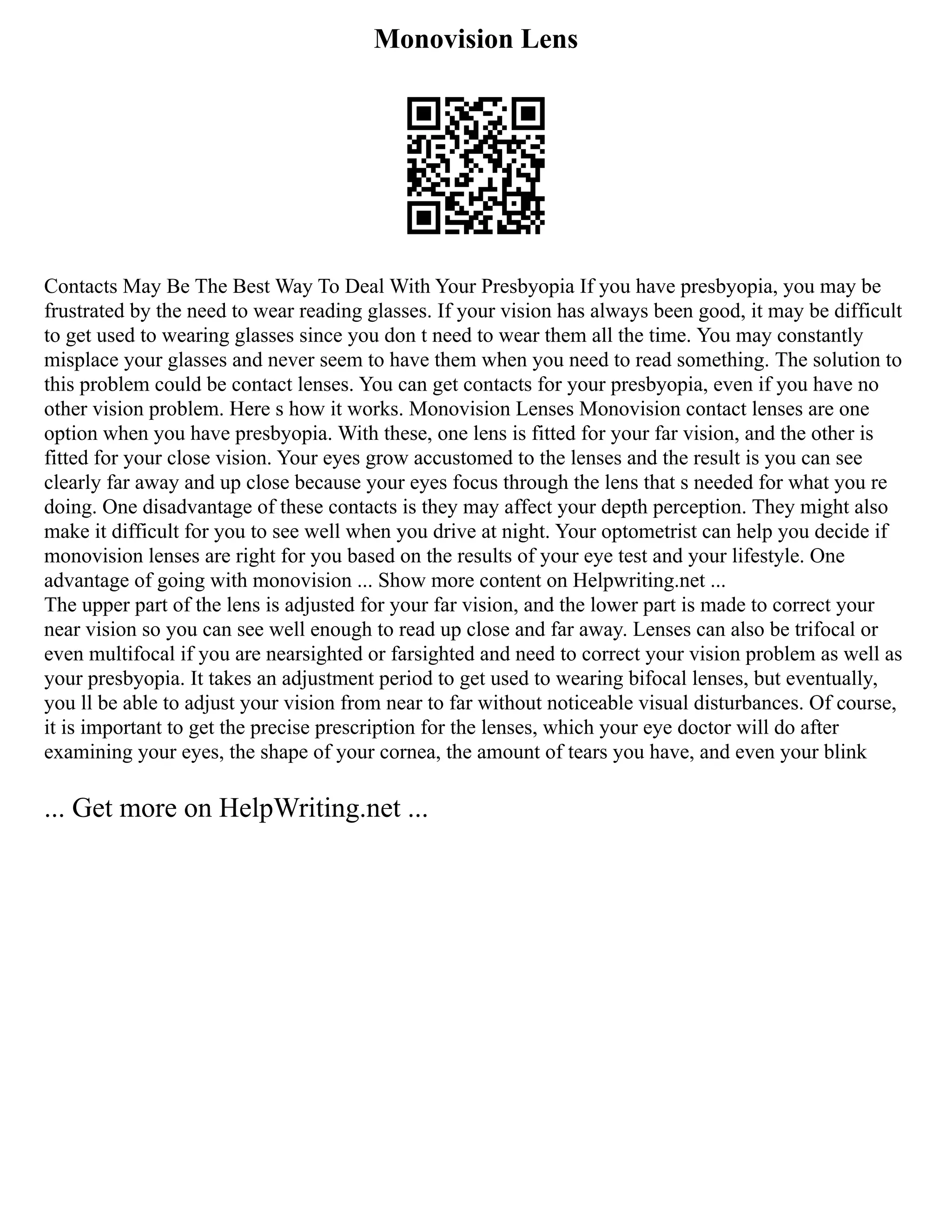 Monovision Lens
Contacts May Be The Best Way To Deal With Your Presbyopia If you have presbyopia, you may be
frustrated by the need to wear reading glasses. If your vision has always been good, it may be difficult
to get used to wearing glasses since you don t need to wear them all the time. You may constantly
misplace your glasses and never seem to have them when you need to read something. The solution to
this problem could be contact lenses. You can get contacts for your presbyopia, even if you have no
other vision problem. Here s how it works. Monovision Lenses Monovision contact lenses are one
option when you have presbyopia. With these, one lens is fitted for your far vision, and the other is
fitted for your close vision. Your eyes grow accustomed to the lenses and the result is you can see
clearly far away and up close because your eyes focus through the lens that s needed for what you re
doing. One disadvantage of these contacts is they may affect your depth perception. They might also
make it difficult for you to see well when you drive at night. Your optometrist can help you decide if
monovision lenses are right for you based on the results of your eye test and your lifestyle. One
advantage of going with monovision ... Show more content on Helpwriting.net ...
The upper part of the lens is adjusted for your far vision, and the lower part is made to correct your
near vision so you can see well enough to read up close and far away. Lenses can also be trifocal or
even multifocal if you are nearsighted or farsighted and need to correct your vision problem as well as
your presbyopia. It takes an adjustment period to get used to wearing bifocal lenses, but eventually,
you ll be able to adjust your vision from near to far without noticeable visual disturbances. Of course,
it is important to get the precise prescription for the lenses, which your eye doctor will do after
examining your eyes, the shape of your cornea, the amount of tears you have, and even your blink
... Get more on HelpWriting.net ...
 