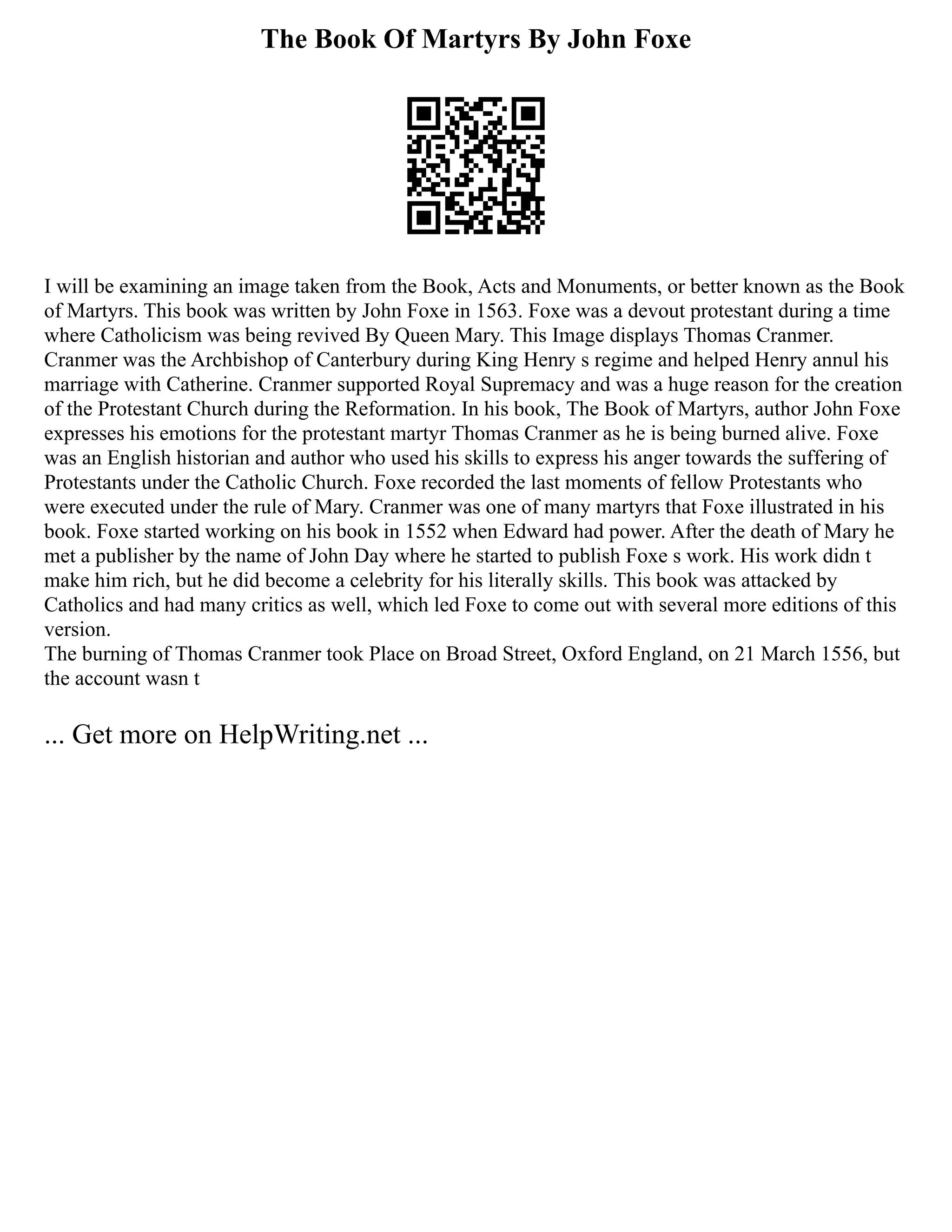 The Book Of Martyrs By John Foxe
I will be examining an image taken from the Book, Acts and Monuments, or better known as the Book
of Martyrs. This book was written by John Foxe in 1563. Foxe was a devout protestant during a time
where Catholicism was being revived By Queen Mary. This Image displays Thomas Cranmer.
Cranmer was the Archbishop of Canterbury during King Henry s regime and helped Henry annul his
marriage with Catherine. Cranmer supported Royal Supremacy and was a huge reason for the creation
of the Protestant Church during the Reformation. In his book, The Book of Martyrs, author John Foxe
expresses his emotions for the protestant martyr Thomas Cranmer as he is being burned alive. Foxe
was an English historian and author who used his skills to express his anger towards the suffering of
Protestants under the Catholic Church. Foxe recorded the last moments of fellow Protestants who
were executed under the rule of Mary. Cranmer was one of many martyrs that Foxe illustrated in his
book. Foxe started working on his book in 1552 when Edward had power. After the death of Mary he
met a publisher by the name of John Day where he started to publish Foxe s work. His work didn t
make him rich, but he did become a celebrity for his literally skills. This book was attacked by
Catholics and had many critics as well, which led Foxe to come out with several more editions of this
version.
The burning of Thomas Cranmer took Place on Broad Street, Oxford England, on 21 March 1556, but
the account wasn t
... Get more on HelpWriting.net ...
 