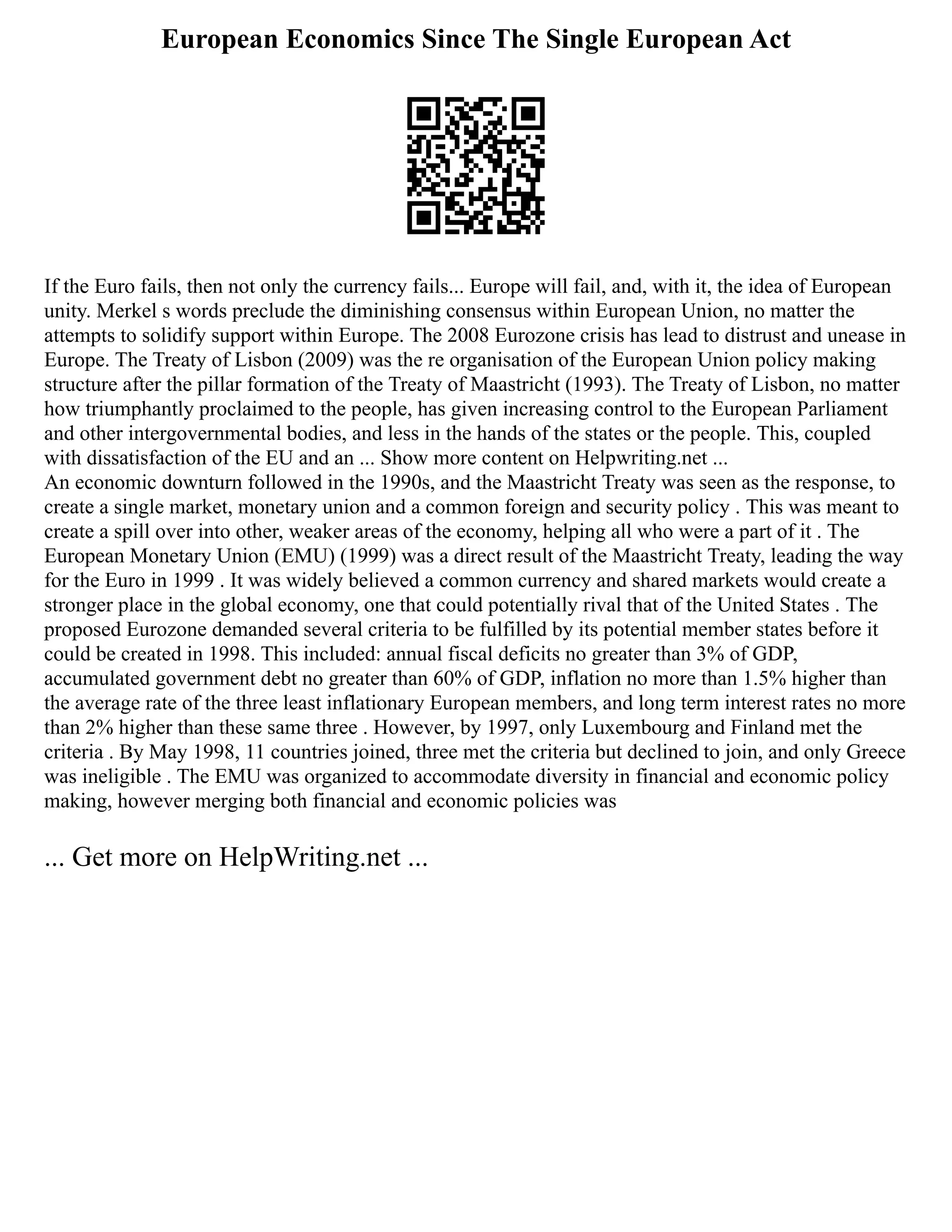 European Economics Since The Single European Act
If the Euro fails, then not only the currency fails... Europe will fail, and, with it, the idea of European
unity. Merkel s words preclude the diminishing consensus within European Union, no matter the
attempts to solidify support within Europe. The 2008 Eurozone crisis has lead to distrust and unease in
Europe. The Treaty of Lisbon (2009) was the re organisation of the European Union policy making
structure after the pillar formation of the Treaty of Maastricht (1993). The Treaty of Lisbon, no matter
how triumphantly proclaimed to the people, has given increasing control to the European Parliament
and other intergovernmental bodies, and less in the hands of the states or the people. This, coupled
with dissatisfaction of the EU and an ... Show more content on Helpwriting.net ...
An economic downturn followed in the 1990s, and the Maastricht Treaty was seen as the response, to
create a single market, monetary union and a common foreign and security policy . This was meant to
create a spill over into other, weaker areas of the economy, helping all who were a part of it . The
European Monetary Union (EMU) (1999) was a direct result of the Maastricht Treaty, leading the way
for the Euro in 1999 . It was widely believed a common currency and shared markets would create a
stronger place in the global economy, one that could potentially rival that of the United States . The
proposed Eurozone demanded several criteria to be fulfilled by its potential member states before it
could be created in 1998. This included: annual fiscal deficits no greater than 3% of GDP,
accumulated government debt no greater than 60% of GDP, inflation no more than 1.5% higher than
the average rate of the three least inflationary European members, and long term interest rates no more
than 2% higher than these same three . However, by 1997, only Luxembourg and Finland met the
criteria . By May 1998, 11 countries joined, three met the criteria but declined to join, and only Greece
was ineligible . The EMU was organized to accommodate diversity in financial and economic policy
making, however merging both financial and economic policies was
... Get more on HelpWriting.net ...
 