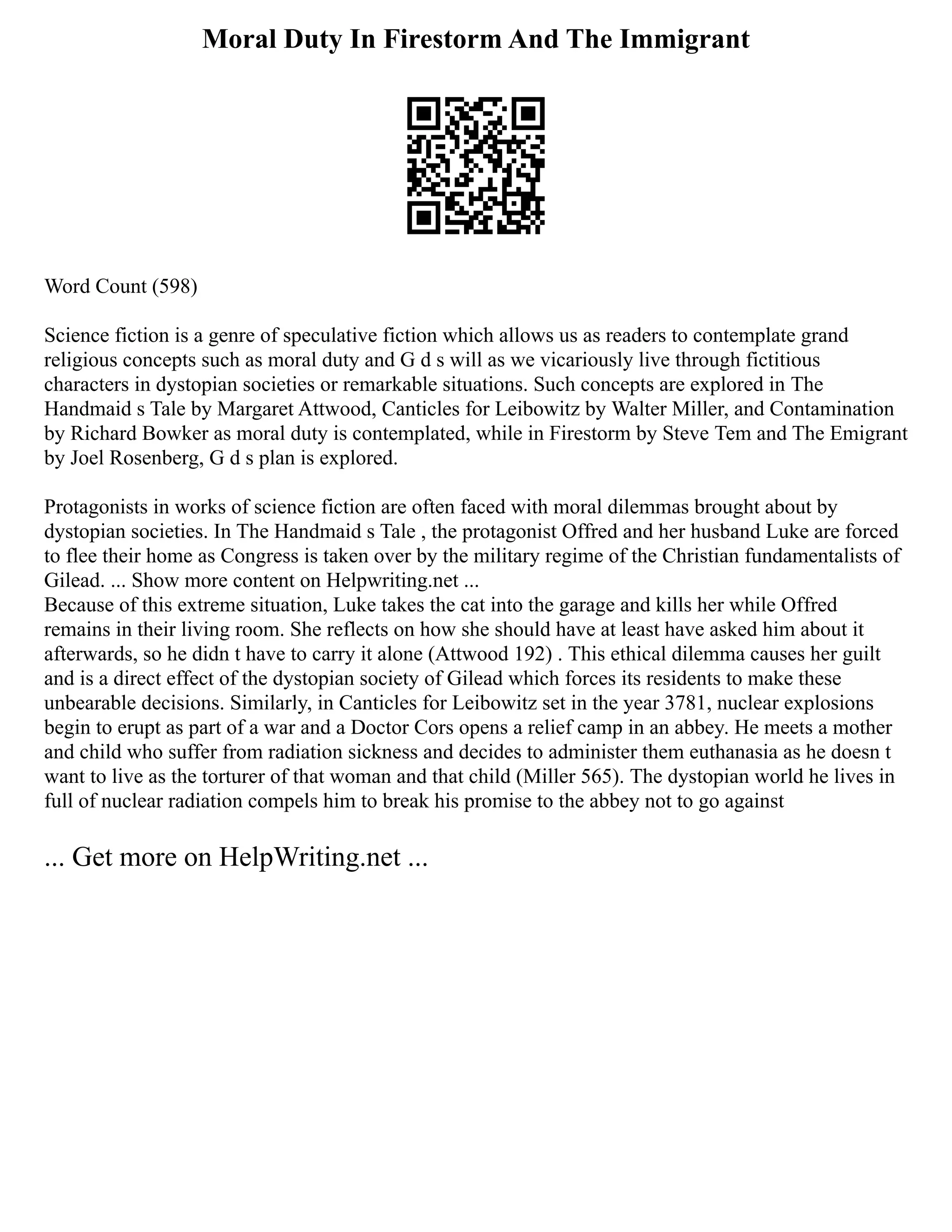 Moral Duty In Firestorm And The Immigrant
Word Count (598)
Science fiction is a genre of speculative fiction which allows us as readers to contemplate grand
religious concepts such as moral duty and G d s will as we vicariously live through fictitious
characters in dystopian societies or remarkable situations. Such concepts are explored in The
Handmaid s Tale by Margaret Attwood, Canticles for Leibowitz by Walter Miller, and Contamination
by Richard Bowker as moral duty is contemplated, while in Firestorm by Steve Tem and The Emigrant
by Joel Rosenberg, G d s plan is explored.
Protagonists in works of science fiction are often faced with moral dilemmas brought about by
dystopian societies. In The Handmaid s Tale , the protagonist Offred and her husband Luke are forced
to flee their home as Congress is taken over by the military regime of the Christian fundamentalists of
Gilead. ... Show more content on Helpwriting.net ...
Because of this extreme situation, Luke takes the cat into the garage and kills her while Offred
remains in their living room. She reflects on how she should have at least have asked him about it
afterwards, so he didn t have to carry it alone (Attwood 192) . This ethical dilemma causes her guilt
and is a direct effect of the dystopian society of Gilead which forces its residents to make these
unbearable decisions. Similarly, in Canticles for Leibowitz set in the year 3781, nuclear explosions
begin to erupt as part of a war and a Doctor Cors opens a relief camp in an abbey. He meets a mother
and child who suffer from radiation sickness and decides to administer them euthanasia as he doesn t
want to live as the torturer of that woman and that child (Miller 565). The dystopian world he lives in
full of nuclear radiation compels him to break his promise to the abbey not to go against
... Get more on HelpWriting.net ...
 