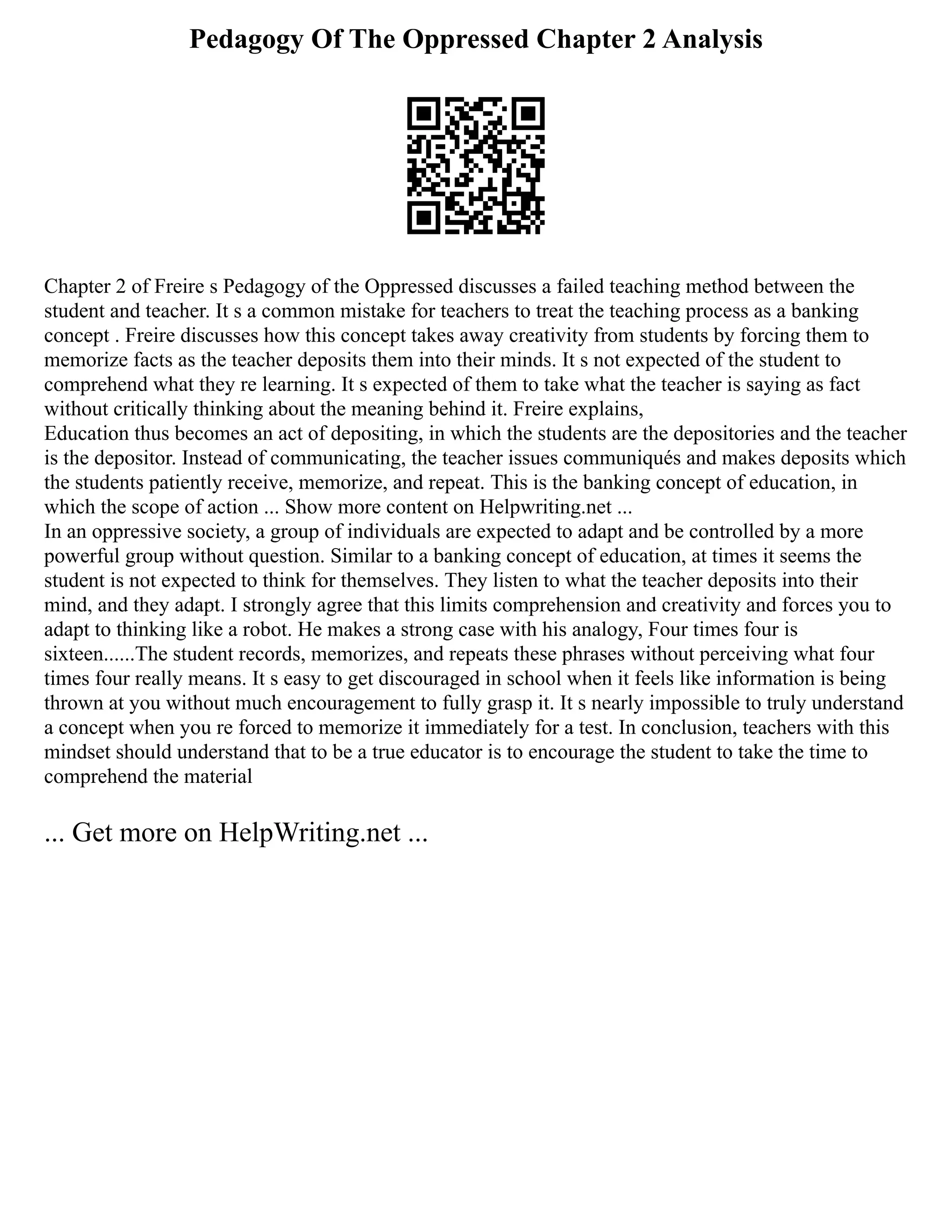 Pedagogy Of The Oppressed Chapter 2 Analysis
Chapter 2 of Freire s Pedagogy of the Oppressed discusses a failed teaching method between the
student and teacher. It s a common mistake for teachers to treat the teaching process as a banking
concept . Freire discusses how this concept takes away creativity from students by forcing them to
memorize facts as the teacher deposits them into their minds. It s not expected of the student to
comprehend what they re learning. It s expected of them to take what the teacher is saying as fact
without critically thinking about the meaning behind it. Freire explains,
Education thus becomes an act of depositing, in which the students are the depositories and the teacher
is the depositor. Instead of communicating, the teacher issues communiqués and makes deposits which
the students patiently receive, memorize, and repeat. This is the banking concept of education, in
which the scope of action ... Show more content on Helpwriting.net ...
In an oppressive society, a group of individuals are expected to adapt and be controlled by a more
powerful group without question. Similar to a banking concept of education, at times it seems the
student is not expected to think for themselves. They listen to what the teacher deposits into their
mind, and they adapt. I strongly agree that this limits comprehension and creativity and forces you to
adapt to thinking like a robot. He makes a strong case with his analogy, Four times four is
sixteen......The student records, memorizes, and repeats these phrases without perceiving what four
times four really means. It s easy to get discouraged in school when it feels like information is being
thrown at you without much encouragement to fully grasp it. It s nearly impossible to truly understand
a concept when you re forced to memorize it immediately for a test. In conclusion, teachers with this
mindset should understand that to be a true educator is to encourage the student to take the time to
comprehend the material
... Get more on HelpWriting.net ...
 
