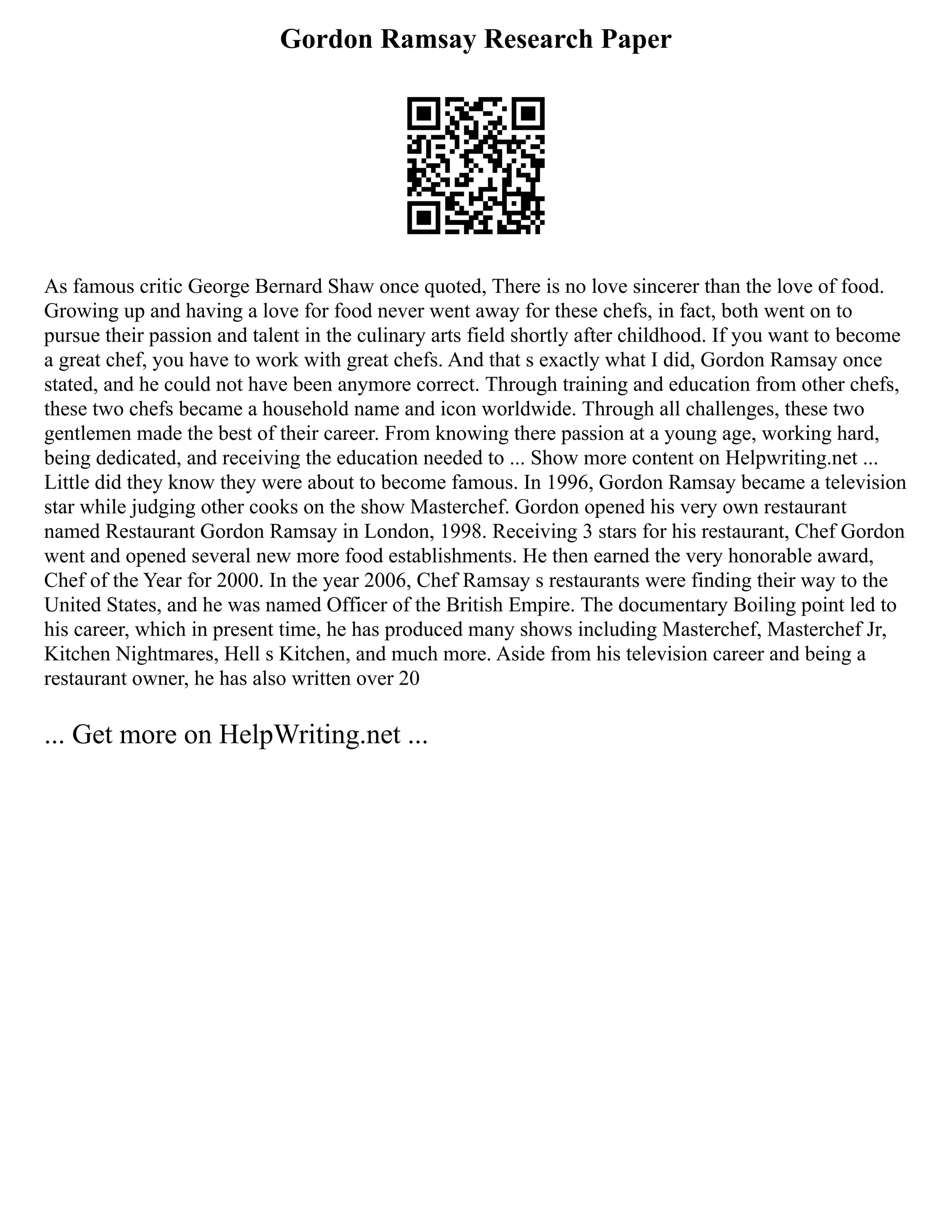 Gordon Ramsay Research Paper
As famous critic George Bernard Shaw once quoted, There is no love sincerer than the love of food.
Growing up and having a love for food never went away for these chefs, in fact, both went on to
pursue their passion and talent in the culinary arts field shortly after childhood. If you want to become
a great chef, you have to work with great chefs. And that s exactly what I did, Gordon Ramsay once
stated, and he could not have been anymore correct. Through training and education from other chefs,
these two chefs became a household name and icon worldwide. Through all challenges, these two
gentlemen made the best of their career. From knowing there passion at a young age, working hard,
being dedicated, and receiving the education needed to ... Show more content on Helpwriting.net ...
Little did they know they were about to become famous. In 1996, Gordon Ramsay became a television
star while judging other cooks on the show Masterchef. Gordon opened his very own restaurant
named Restaurant Gordon Ramsay in London, 1998. Receiving 3 stars for his restaurant, Chef Gordon
went and opened several new more food establishments. He then earned the very honorable award,
Chef of the Year for 2000. In the year 2006, Chef Ramsay s restaurants were finding their way to the
United States, and he was named Officer of the British Empire. The documentary Boiling point led to
his career, which in present time, he has produced many shows including Masterchef, Masterchef Jr,
Kitchen Nightmares, Hell s Kitchen, and much more. Aside from his television career and being a
restaurant owner, he has also written over 20
... Get more on HelpWriting.net ...
 