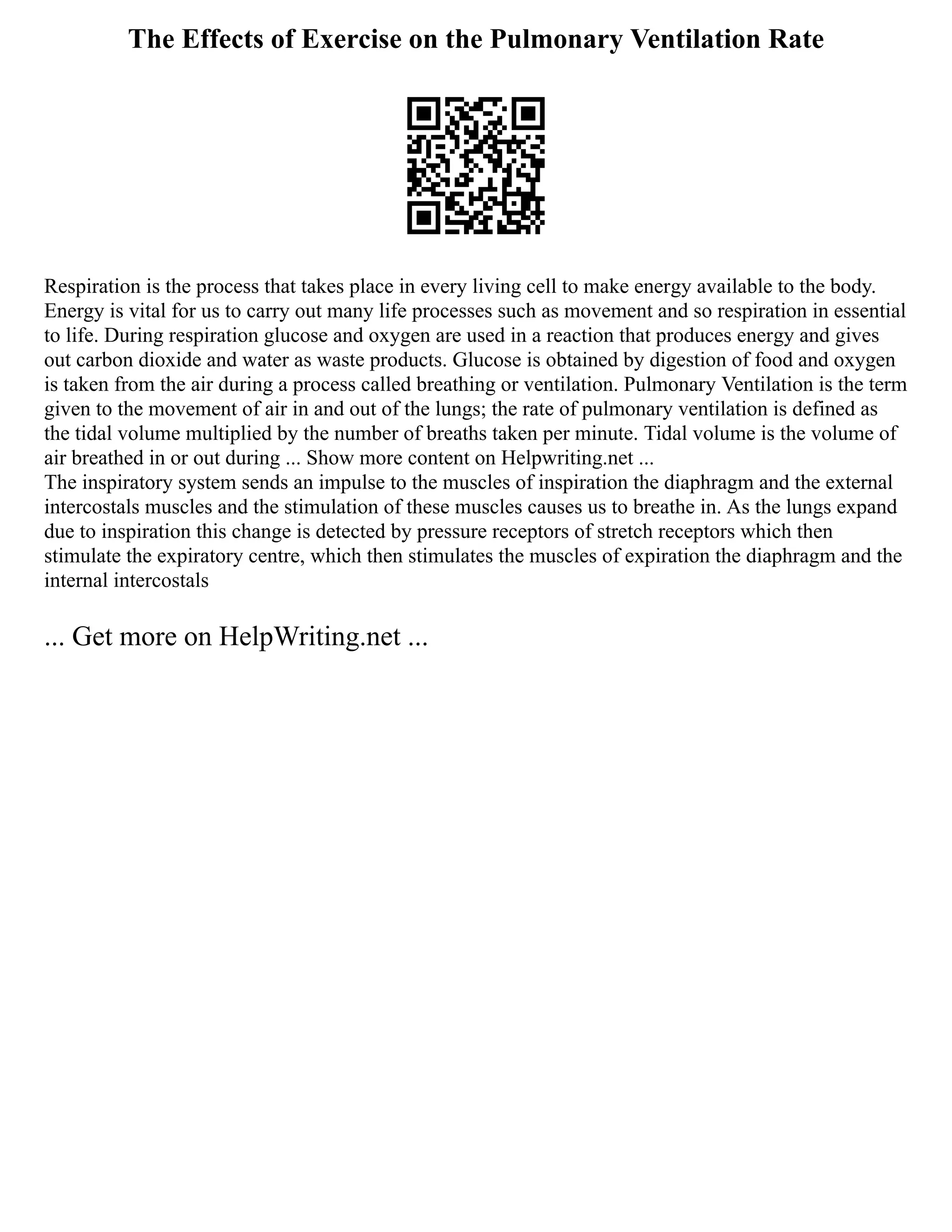 The Effects of Exercise on the Pulmonary Ventilation Rate
Respiration is the process that takes place in every living cell to make energy available to the body.
Energy is vital for us to carry out many life processes such as movement and so respiration in essential
to life. During respiration glucose and oxygen are used in a reaction that produces energy and gives
out carbon dioxide and water as waste products. Glucose is obtained by digestion of food and oxygen
is taken from the air during a process called breathing or ventilation. Pulmonary Ventilation is the term
given to the movement of air in and out of the lungs; the rate of pulmonary ventilation is defined as
the tidal volume multiplied by the number of breaths taken per minute. Tidal volume is the volume of
air breathed in or out during ... Show more content on Helpwriting.net ...
The inspiratory system sends an impulse to the muscles of inspiration the diaphragm and the external
intercostals muscles and the stimulation of these muscles causes us to breathe in. As the lungs expand
due to inspiration this change is detected by pressure receptors of stretch receptors which then
stimulate the expiratory centre, which then stimulates the muscles of expiration the diaphragm and the
internal intercostals
... Get more on HelpWriting.net ...
 