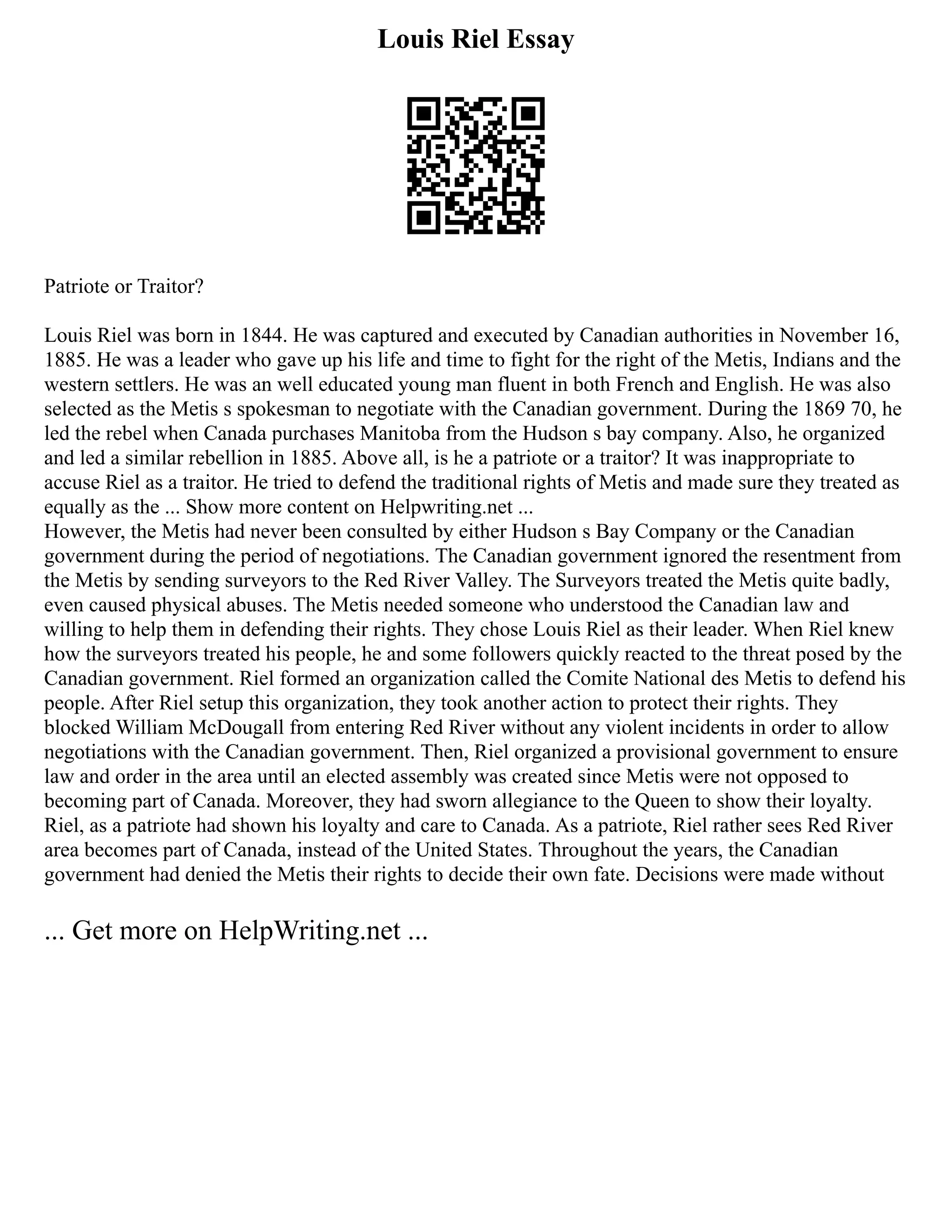 Louis Riel Essay
Patriote or Traitor?
Louis Riel was born in 1844. He was captured and executed by Canadian authorities in November 16,
1885. He was a leader who gave up his life and time to fight for the right of the Metis, Indians and the
western settlers. He was an well educated young man fluent in both French and English. He was also
selected as the Metis s spokesman to negotiate with the Canadian government. During the 1869 70, he
led the rebel when Canada purchases Manitoba from the Hudson s bay company. Also, he organized
and led a similar rebellion in 1885. Above all, is he a patriote or a traitor? It was inappropriate to
accuse Riel as a traitor. He tried to defend the traditional rights of Metis and made sure they treated as
equally as the ... Show more content on Helpwriting.net ...
However, the Metis had never been consulted by either Hudson s Bay Company or the Canadian
government during the period of negotiations. The Canadian government ignored the resentment from
the Metis by sending surveyors to the Red River Valley. The Surveyors treated the Metis quite badly,
even caused physical abuses. The Metis needed someone who understood the Canadian law and
willing to help them in defending their rights. They chose Louis Riel as their leader. When Riel knew
how the surveyors treated his people, he and some followers quickly reacted to the threat posed by the
Canadian government. Riel formed an organization called the Comite National des Metis to defend his
people. After Riel setup this organization, they took another action to protect their rights. They
blocked William McDougall from entering Red River without any violent incidents in order to allow
negotiations with the Canadian government. Then, Riel organized a provisional government to ensure
law and order in the area until an elected assembly was created since Metis were not opposed to
becoming part of Canada. Moreover, they had sworn allegiance to the Queen to show their loyalty.
Riel, as a patriote had shown his loyalty and care to Canada. As a patriote, Riel rather sees Red River
area becomes part of Canada, instead of the United States. Throughout the years, the Canadian
government had denied the Metis their rights to decide their own fate. Decisions were made without
... Get more on HelpWriting.net ...
 