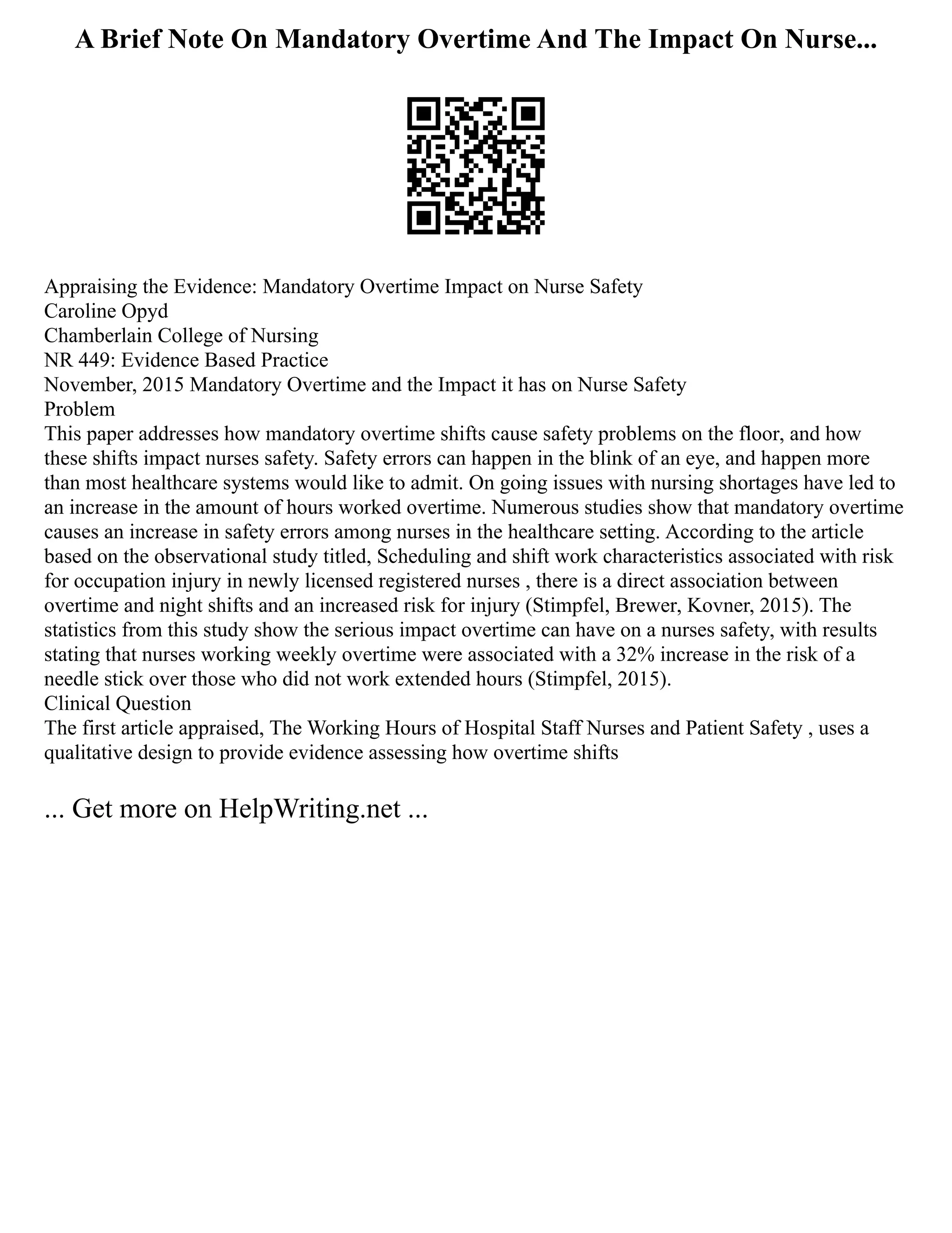 A Brief Note On Mandatory Overtime And The Impact On Nurse...
Appraising the Evidence: Mandatory Overtime Impact on Nurse Safety
Caroline Opyd
Chamberlain College of Nursing
NR 449: Evidence Based Practice
November, 2015 Mandatory Overtime and the Impact it has on Nurse Safety
Problem
This paper addresses how mandatory overtime shifts cause safety problems on the floor, and how
these shifts impact nurses safety. Safety errors can happen in the blink of an eye, and happen more
than most healthcare systems would like to admit. On going issues with nursing shortages have led to
an increase in the amount of hours worked overtime. Numerous studies show that mandatory overtime
causes an increase in safety errors among nurses in the healthcare setting. According to the article
based on the observational study titled, Scheduling and shift work characteristics associated with risk
for occupation injury in newly licensed registered nurses , there is a direct association between
overtime and night shifts and an increased risk for injury (Stimpfel, Brewer, Kovner, 2015). The
statistics from this study show the serious impact overtime can have on a nurses safety, with results
stating that nurses working weekly overtime were associated with a 32% increase in the risk of a
needle stick over those who did not work extended hours (Stimpfel, 2015).
Clinical Question
The first article appraised, The Working Hours of Hospital Staff Nurses and Patient Safety , uses a
qualitative design to provide evidence assessing how overtime shifts
... Get more on HelpWriting.net ...
 