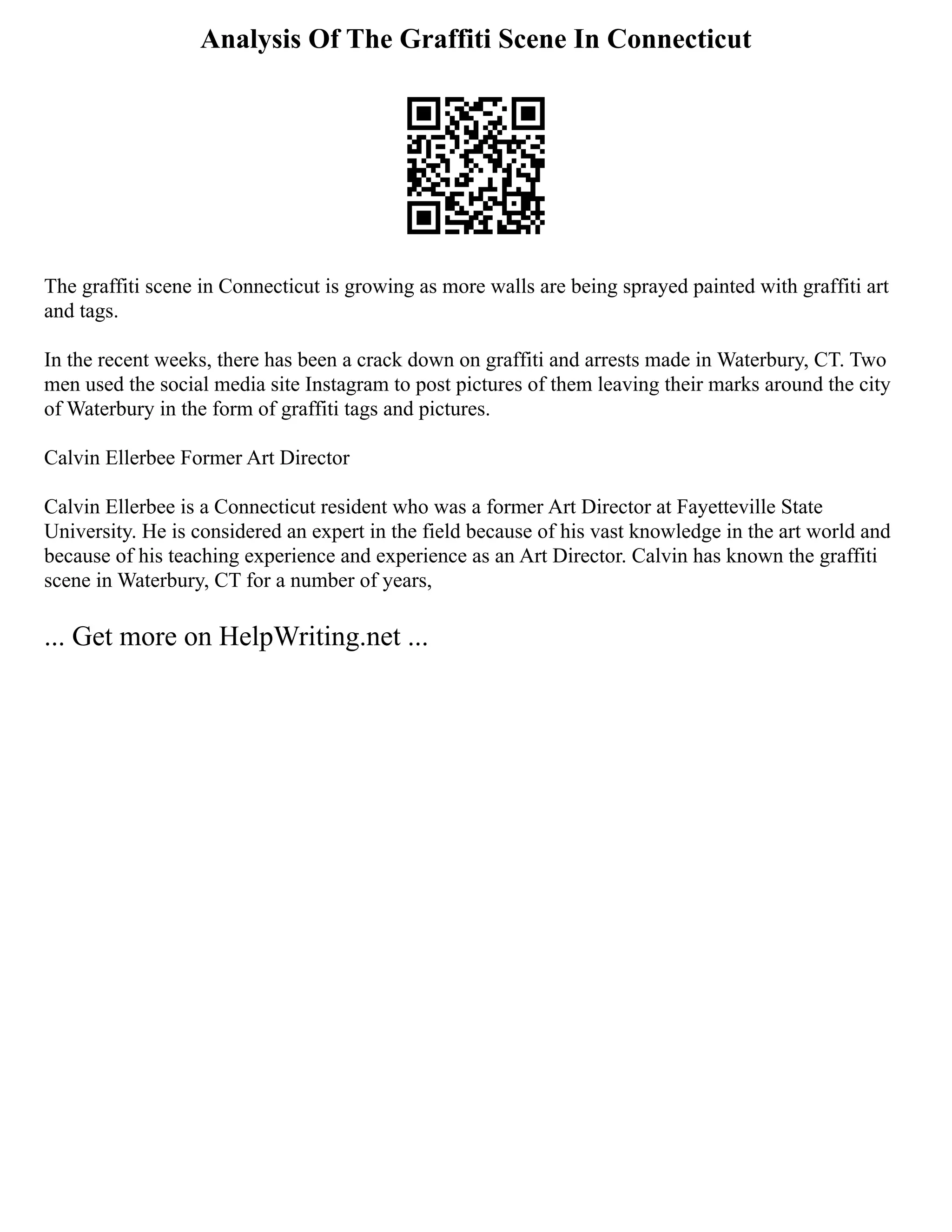 Analysis Of The Graffiti Scene In Connecticut
The graffiti scene in Connecticut is growing as more walls are being sprayed painted with graffiti art
and tags.
In the recent weeks, there has been a crack down on graffiti and arrests made in Waterbury, CT. Two
men used the social media site Instagram to post pictures of them leaving their marks around the city
of Waterbury in the form of graffiti tags and pictures.
Calvin Ellerbee Former Art Director
Calvin Ellerbee is a Connecticut resident who was a former Art Director at Fayetteville State
University. He is considered an expert in the field because of his vast knowledge in the art world and
because of his teaching experience and experience as an Art Director. Calvin has known the graffiti
scene in Waterbury, CT for a number of years,
... Get more on HelpWriting.net ...
 