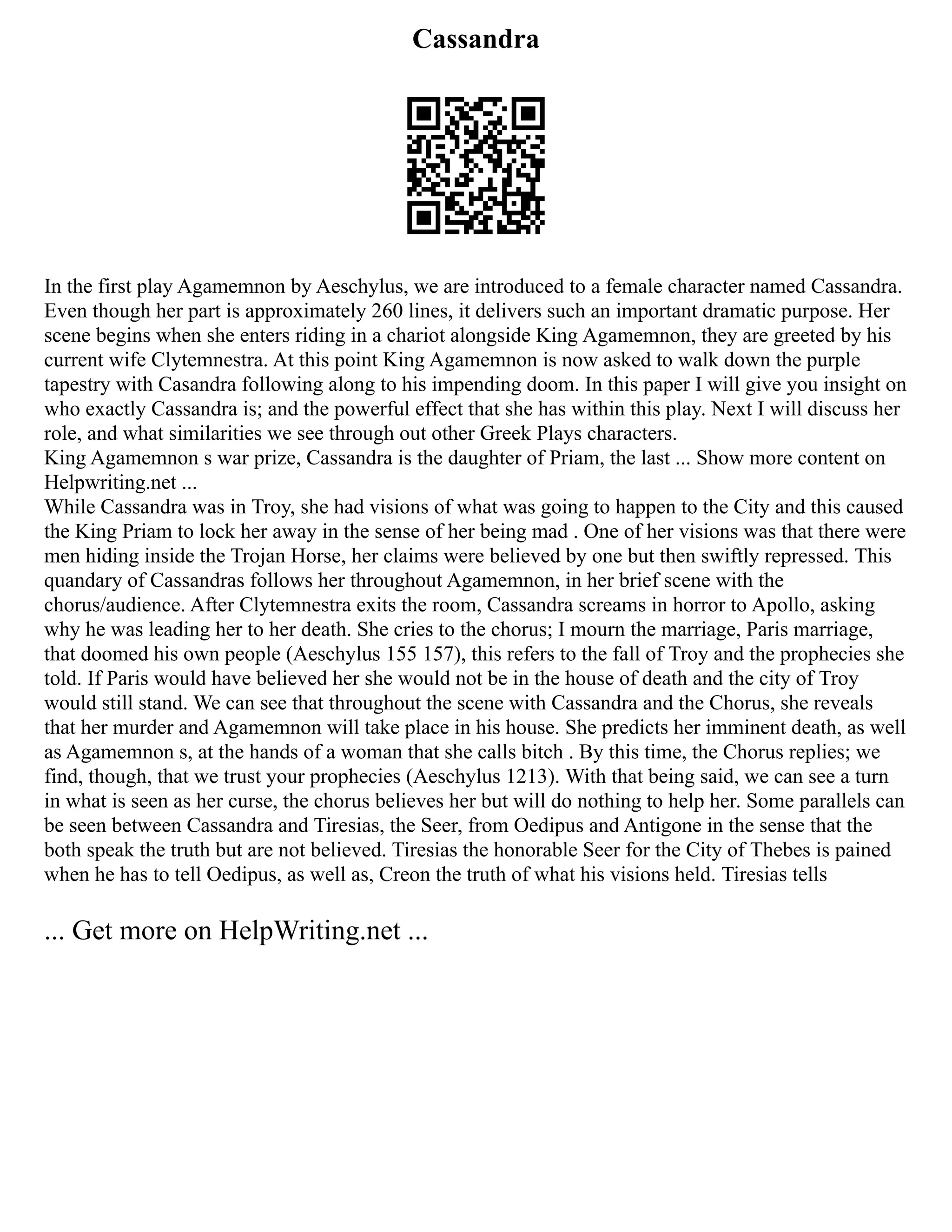Cassandra
In the first play Agamemnon by Aeschylus, we are introduced to a female character named Cassandra.
Even though her part is approximately 260 lines, it delivers such an important dramatic purpose. Her
scene begins when she enters riding in a chariot alongside King Agamemnon, they are greeted by his
current wife Clytemnestra. At this point King Agamemnon is now asked to walk down the purple
tapestry with Casandra following along to his impending doom. In this paper I will give you insight on
who exactly Cassandra is; and the powerful effect that she has within this play. Next I will discuss her
role, and what similarities we see through out other Greek Plays characters.
King Agamemnon s war prize, Cassandra is the daughter of Priam, the last ... Show more content on
Helpwriting.net ...
While Cassandra was in Troy, she had visions of what was going to happen to the City and this caused
the King Priam to lock her away in the sense of her being mad . One of her visions was that there were
men hiding inside the Trojan Horse, her claims were believed by one but then swiftly repressed. This
quandary of Cassandras follows her throughout Agamemnon, in her brief scene with the
chorus/audience. After Clytemnestra exits the room, Cassandra screams in horror to Apollo, asking
why he was leading her to her death. She cries to the chorus; I mourn the marriage, Paris marriage,
that doomed his own people (Aeschylus 155 157), this refers to the fall of Troy and the prophecies she
told. If Paris would have believed her she would not be in the house of death and the city of Troy
would still stand. We can see that throughout the scene with Cassandra and the Chorus, she reveals
that her murder and Agamemnon will take place in his house. She predicts her imminent death, as well
as Agamemnon s, at the hands of a woman that she calls bitch . By this time, the Chorus replies; we
find, though, that we trust your prophecies (Aeschylus 1213). With that being said, we can see a turn
in what is seen as her curse, the chorus believes her but will do nothing to help her. Some parallels can
be seen between Cassandra and Tiresias, the Seer, from Oedipus and Antigone in the sense that the
both speak the truth but are not believed. Tiresias the honorable Seer for the City of Thebes is pained
when he has to tell Oedipus, as well as, Creon the truth of what his visions held. Tiresias tells
... Get more on HelpWriting.net ...
 
