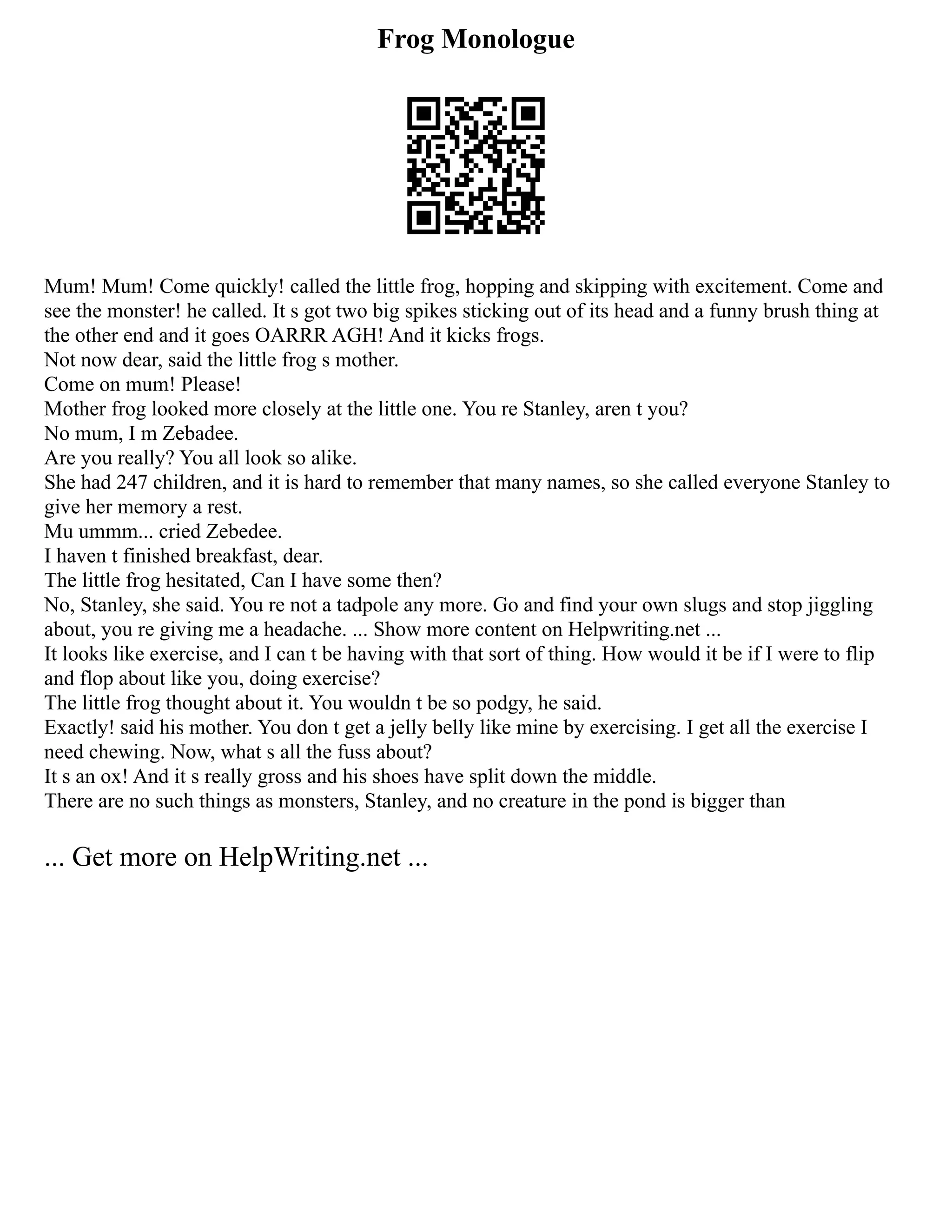 Frog Monologue
Mum! Mum! Come quickly! called the little frog, hopping and skipping with excitement. Come and
see the monster! he called. It s got two big spikes sticking out of its head and a funny brush thing at
the other end and it goes OARRR AGH! And it kicks frogs.
Not now dear, said the little frog s mother.
Come on mum! Please!
Mother frog looked more closely at the little one. You re Stanley, aren t you?
No mum, I m Zebadee.
Are you really? You all look so alike.
She had 247 children, and it is hard to remember that many names, so she called everyone Stanley to
give her memory a rest.
Mu ummm... cried Zebedee.
I haven t finished breakfast, dear.
The little frog hesitated, Can I have some then?
No, Stanley, she said. You re not a tadpole any more. Go and find your own slugs and stop jiggling
about, you re giving me a headache. ... Show more content on Helpwriting.net ...
It looks like exercise, and I can t be having with that sort of thing. How would it be if I were to flip
and flop about like you, doing exercise?
The little frog thought about it. You wouldn t be so podgy, he said.
Exactly! said his mother. You don t get a jelly belly like mine by exercising. I get all the exercise I
need chewing. Now, what s all the fuss about?
It s an ox! And it s really gross and his shoes have split down the middle.
There are no such things as monsters, Stanley, and no creature in the pond is bigger than
... Get more on HelpWriting.net ...
 