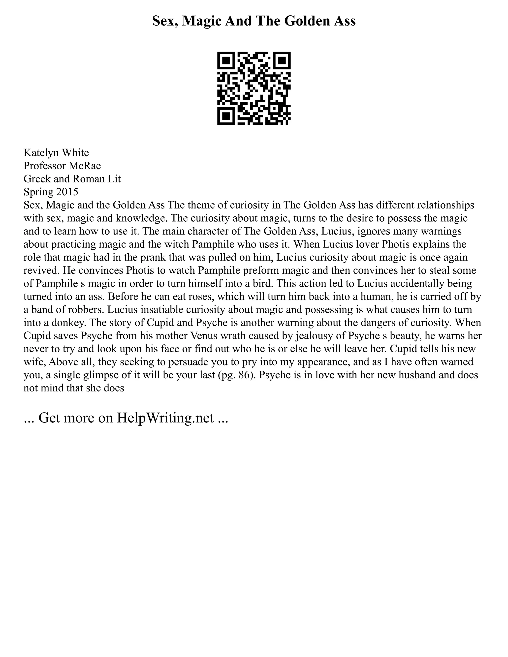 Sex, Magic And The Golden Ass
Katelyn White
Professor McRae
Greek and Roman Lit
Spring 2015
Sex, Magic and the Golden Ass The theme of curiosity in The Golden Ass has different relationships
with sex, magic and knowledge. The curiosity about magic, turns to the desire to possess the magic
and to learn how to use it. The main character of The Golden Ass, Lucius, ignores many warnings
about practicing magic and the witch Pamphile who uses it. When Lucius lover Photis explains the
role that magic had in the prank that was pulled on him, Lucius curiosity about magic is once again
revived. He convinces Photis to watch Pamphile preform magic and then convinces her to steal some
of Pamphile s magic in order to turn himself into a bird. This action led to Lucius accidentally being
turned into an ass. Before he can eat roses, which will turn him back into a human, he is carried off by
a band of robbers. Lucius insatiable curiosity about magic and possessing is what causes him to turn
into a donkey. The story of Cupid and Psyche is another warning about the dangers of curiosity. When
Cupid saves Psyche from his mother Venus wrath caused by jealousy of Psyche s beauty, he warns her
never to try and look upon his face or find out who he is or else he will leave her. Cupid tells his new
wife, Above all, they seeking to persuade you to pry into my appearance, and as I have often warned
you, a single glimpse of it will be your last (pg. 86). Psyche is in love with her new husband and does
not mind that she does
... Get more on HelpWriting.net ...
 