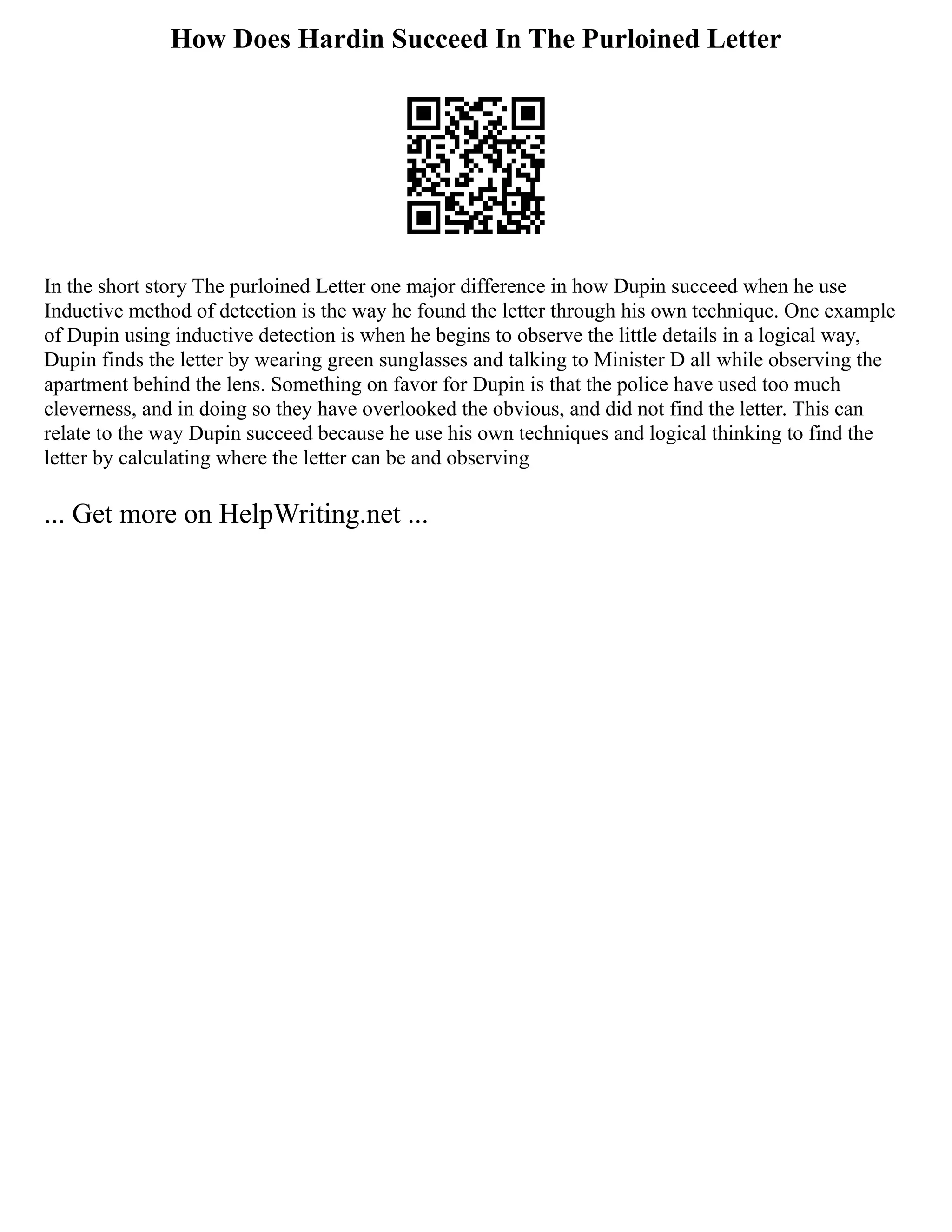 How Does Hardin Succeed In The Purloined Letter
In the short story The purloined Letter one major difference in how Dupin succeed when he use
Inductive method of detection is the way he found the letter through his own technique. One example
of Dupin using inductive detection is when he begins to observe the little details in a logical way,
Dupin finds the letter by wearing green sunglasses and talking to Minister D all while observing the
apartment behind the lens. Something on favor for Dupin is that the police have used too much
cleverness, and in doing so they have overlooked the obvious, and did not find the letter. This can
relate to the way Dupin succeed because he use his own techniques and logical thinking to find the
letter by calculating where the letter can be and observing
... Get more on HelpWriting.net ...
 