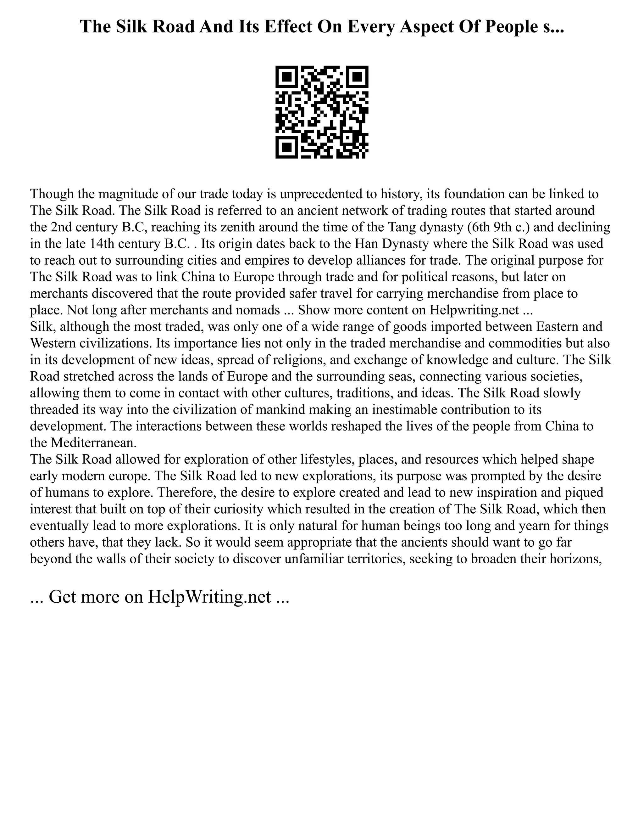 The Silk Road And Its Effect On Every Aspect Of People s...
Though the magnitude of our trade today is unprecedented to history, its foundation can be linked to
The Silk Road. The Silk Road is referred to an ancient network of trading routes that started around
the 2nd century B.C, reaching its zenith around the time of the Tang dynasty (6th 9th c.) and declining
in the late 14th century B.C. . Its origin dates back to the Han Dynasty where the Silk Road was used
to reach out to surrounding cities and empires to develop alliances for trade. The original purpose for
The Silk Road was to link China to Europe through trade and for political reasons, but later on
merchants discovered that the route provided safer travel for carrying merchandise from place to
place. Not long after merchants and nomads ... Show more content on Helpwriting.net ...
Silk, although the most traded, was only one of a wide range of goods imported between Eastern and
Western civilizations. Its importance lies not only in the traded merchandise and commodities but also
in its development of new ideas, spread of religions, and exchange of knowledge and culture. The Silk
Road stretched across the lands of Europe and the surrounding seas, connecting various societies,
allowing them to come in contact with other cultures, traditions, and ideas. The Silk Road slowly
threaded its way into the civilization of mankind making an inestimable contribution to its
development. The interactions between these worlds reshaped the lives of the people from China to
the Mediterranean.
The Silk Road allowed for exploration of other lifestyles, places, and resources which helped shape
early modern europe. The Silk Road led to new explorations, its purpose was prompted by the desire
of humans to explore. Therefore, the desire to explore created and lead to new inspiration and piqued
interest that built on top of their curiosity which resulted in the creation of The Silk Road, which then
eventually lead to more explorations. It is only natural for human beings too long and yearn for things
others have, that they lack. So it would seem appropriate that the ancients should want to go far
beyond the walls of their society to discover unfamiliar territories, seeking to broaden their horizons,
... Get more on HelpWriting.net ...
 