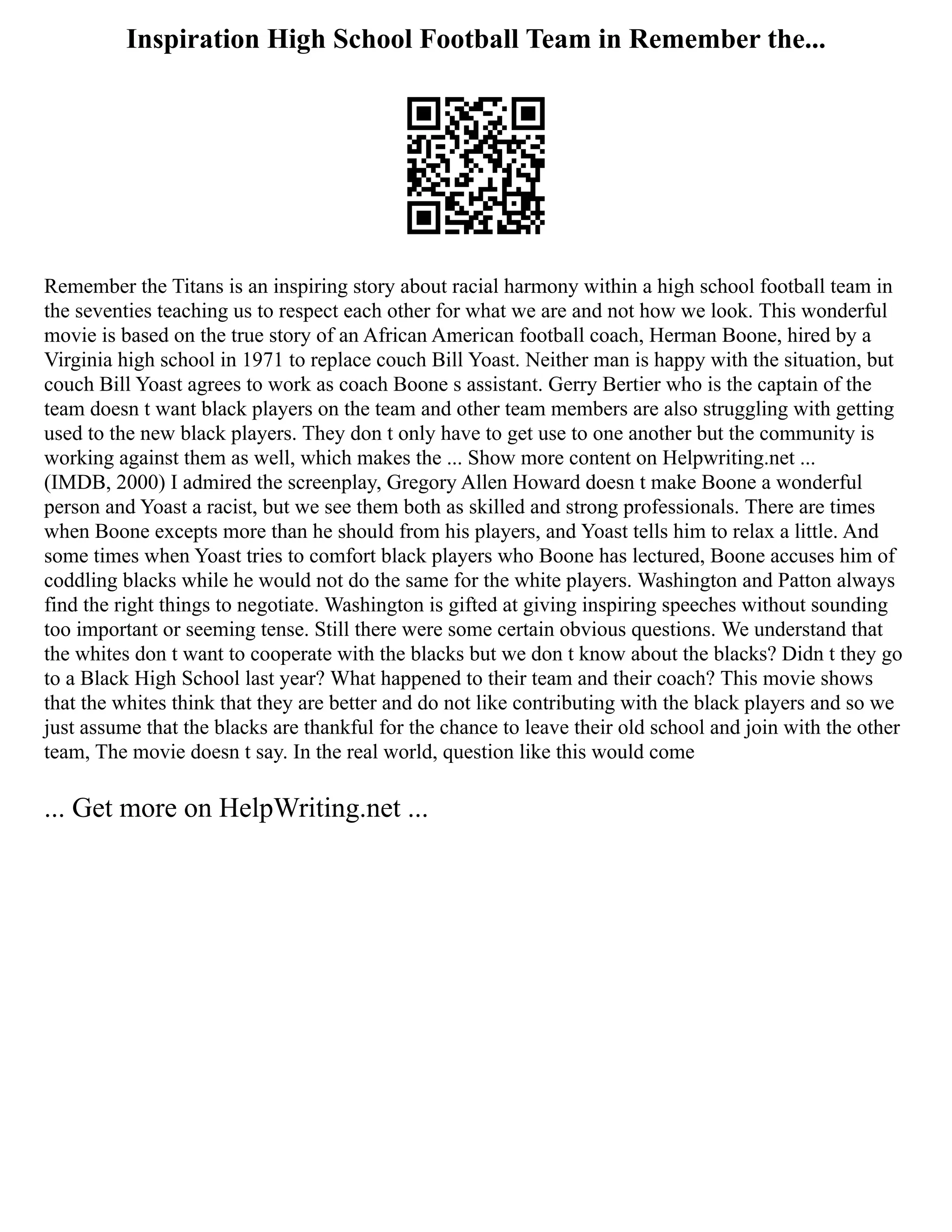 Inspiration High School Football Team in Remember the...
Remember the Titans is an inspiring story about racial harmony within a high school football team in
the seventies teaching us to respect each other for what we are and not how we look. This wonderful
movie is based on the true story of an African American football coach, Herman Boone, hired by a
Virginia high school in 1971 to replace couch Bill Yoast. Neither man is happy with the situation, but
couch Bill Yoast agrees to work as coach Boone s assistant. Gerry Bertier who is the captain of the
team doesn t want black players on the team and other team members are also struggling with getting
used to the new black players. They don t only have to get use to one another but the community is
working against them as well, which makes the ... Show more content on Helpwriting.net ...
(IMDB, 2000) I admired the screenplay, Gregory Allen Howard doesn t make Boone a wonderful
person and Yoast a racist, but we see them both as skilled and strong professionals. There are times
when Boone excepts more than he should from his players, and Yoast tells him to relax a little. And
some times when Yoast tries to comfort black players who Boone has lectured, Boone accuses him of
coddling blacks while he would not do the same for the white players. Washington and Patton always
find the right things to negotiate. Washington is gifted at giving inspiring speeches without sounding
too important or seeming tense. Still there were some certain obvious questions. We understand that
the whites don t want to cooperate with the blacks but we don t know about the blacks? Didn t they go
to a Black High School last year? What happened to their team and their coach? This movie shows
that the whites think that they are better and do not like contributing with the black players and so we
just assume that the blacks are thankful for the chance to leave their old school and join with the other
team, The movie doesn t say. In the real world, question like this would come
... Get more on HelpWriting.net ...
 