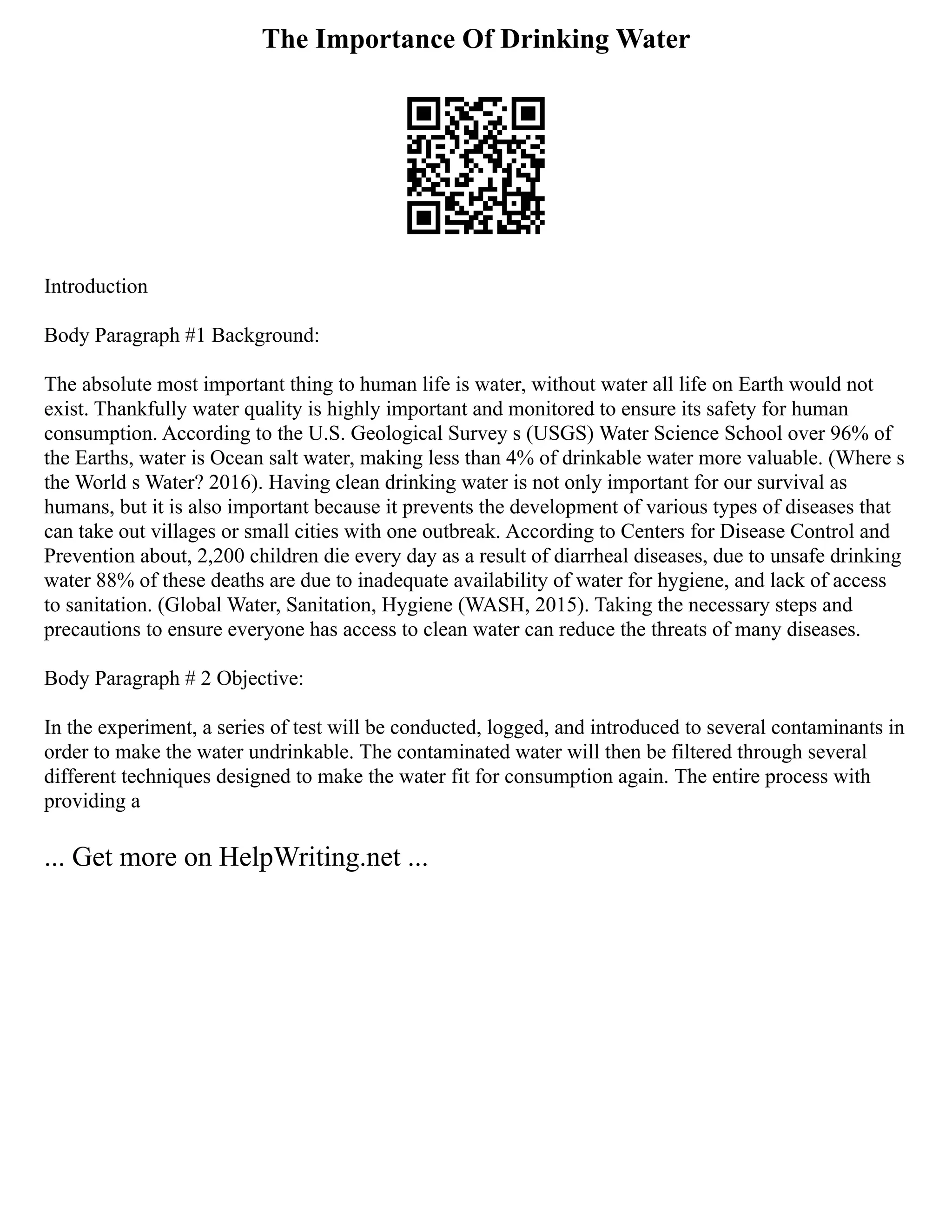 The Importance Of Drinking Water
Introduction
Body Paragraph #1 Background:
The absolute most important thing to human life is water, without water all life on Earth would not
exist. Thankfully water quality is highly important and monitored to ensure its safety for human
consumption. According to the U.S. Geological Survey s (USGS) Water Science School over 96% of
the Earths, water is Ocean salt water, making less than 4% of drinkable water more valuable. (Where s
the World s Water? 2016). Having clean drinking water is not only important for our survival as
humans, but it is also important because it prevents the development of various types of diseases that
can take out villages or small cities with one outbreak. According to Centers for Disease Control and
Prevention about, 2,200 children die every day as a result of diarrheal diseases, due to unsafe drinking
water 88% of these deaths are due to inadequate availability of water for hygiene, and lack of access
to sanitation. (Global Water, Sanitation, Hygiene (WASH, 2015). Taking the necessary steps and
precautions to ensure everyone has access to clean water can reduce the threats of many diseases.
Body Paragraph # 2 Objective:
In the experiment, a series of test will be conducted, logged, and introduced to several contaminants in
order to make the water undrinkable. The contaminated water will then be filtered through several
different techniques designed to make the water fit for consumption again. The entire process with
providing a
... Get more on HelpWriting.net ...
 