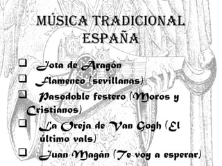 MÚSICA TRADICIONAL
ESPAÑA
 Jota de Aragón
 Flamenco (sevillanas)
 Pasodoble festero (Moros y
Cristianos)
 La Oreja de Van Gogh (El
último vals)
 Juan Magán (Te voy a esperar)
 