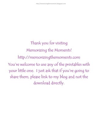 Thank you for visiting
Memorizing the Moments!
http://memorizingthemoments.com
You’re welcome to use any of the printables with
your little one. I just ask that if you’re going to
share them, please link to my blog and not the
download directly.
http://memorizingthemoments.blogspot.com
 
