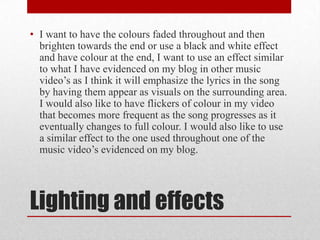 Lighting and effects
• I want to have the colours faded throughout and then
brighten towards the end or use a black and white effect
and have colour at the end, I want to use an effect similar
to what I have evidenced on my blog in other music
video’s as I think it will emphasize the lyrics in the song
by having them appear as visuals on the surrounding area.
I would also like to have flickers of colour in my video
that becomes more frequent as the song progresses as it
eventually changes to full colour. I would also like to use
a similar effect to the one used throughout one of the
music video’s evidenced on my blog.
 