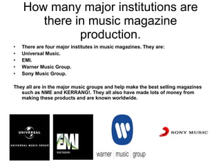 How many major institutions are there in music magazine production. There are four major institutes in music magazines. They are: Universal Music. EMI. Warner Music Group. Sony Music Group. They all are in the major music groups and help make the best selling magazines such as NME and KERRANG!. They all also have made lots of money from making these products and are known worldwide. 