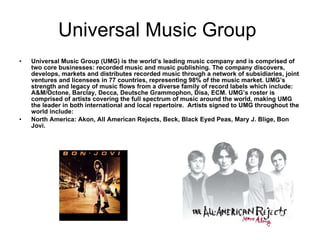 Universal Music Group  Universal Music Group (UMG) is the world’s leading music company and is comprised of two core businesses: recorded music and music publishing. The company discovers, develops, markets and distributes recorded music through a network of subsidiaries, joint ventures and licensees in 77 countries, representing 98% of the music market. UMG’s strength and legacy of music flows from a diverse family of record labels which include: A&M/Octone, Barclay, Decca, Deutsche Grammophon, Disa, ECM. UMG’s roster is comprised of artists covering the full spectrum of music around the world, making UMG the leader in both international and local repertoire.  Artists signed to UMG throughout the world include:  North America: Akon, All American Rejects, Beck, Black Eyed Peas, Mary J. Blige, Bon Jovi.  
