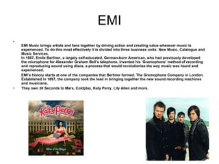 EMI EMI Music brings artists and fans together by driving action and creating value wherever music is experienced. To do this most effectively it is divided into three business units: New Music, Catalogue and Music Services. In 1887, Emile Berliner, a largely self-educated, German-born American, who had previously developed the microphone for Alexander Graham Bell’s telephone, invented his ‘Gramophone’ method of recording and reproducing sound using discs, a process that would revolutionise the way music was heard and experienced. EMI’s history starts at one of the companies that Berliner formed: The Gramophone Company in London. Established in 1897, the company took the lead in bringing together the new sound recording machines and musicians. They own 30 Seconds to Mars, Coldplay, Katy Perry, Lily Allen and more.  
