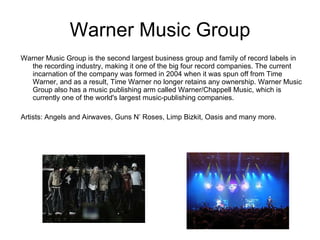 Warner Music Group Warner Music Group is the second largest business group and family of record labels in the recording industry, making it one of the big four record companies. The current incarnation of the company was formed in 2004 when it was spun off from Time Warner, and as a result, Time Warner no longer retains any ownership. Warner Music Group also has a music publishing arm called Warner/Chappell Music, which is currently one of the world's largest music-publishing companies. Artists: Angels and Airwaves, Guns N’ Roses, Limp Bizkit, Oasis and many more. 