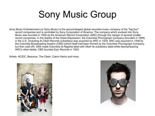 Sony Music Group Sony Music Entertainment (or Sony Music) is the second-largest global recorded music company of the "big four" record companies and is controlled by Sony Corporation of America. The company which evolved into Sony Music was founded in 1929 as the American Record Corporation (ARC) through the merger of several smaller record companies. In the depths of the Great Depression, the Columbia Phonograph Company (founded in 1888) in the U.S. (including its Okeh Records subsidiary) was acquired by ARC in 1934. ARC was acquired in 1938 by the Columbia Broadcasting System (CBS) (which itself had been formed by the Columbia Phonograph Company, but then sold off). CBS made Columbia its flagship label with Okeh its subsidiary label while deemphasizing ARC's other labels. CBS founded Epic Records in 1953. Artists: AC/DC, Beyonce, The Clash, Calvin Harris and more.  