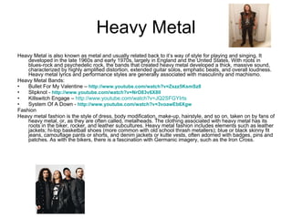 Heavy Metal Heavy Metal is also known as metal and usually related back to it’s way of style for playing and singing. It developed in the late 1960s and early 1970s, largely in England and the United States. With roots in blues-rock and psychedelic rock, the bands that created heavy metal developed a thick, massive sound, characterized by highly amplified distortion, extended guitar solos, emphatic beats, and overall loudness. Heavy metal lyrics and performance styles are generally associated with masculinity and machismo.  Heavy Metal Bands: Bullet For My Valentine –  http://www.youtube.com/watch?v=Zszz5KsmSz8   Slipknot -  http://www.youtube.com/watch?v=NrO83v6X8lI Killswitch Engage –  http://www.youtube.com/watch?v=JQ2SFGYIrts System Of A Down -  http://www.youtube.com/watch?v=3voawEb6Xgw   Fashion Heavy metal fashion is the style of dress, body modification, make-up, hairstyle, and so on, taken on by fans of heavy metal, or, as they are often called, metalheads. The clothing associated with heavy metal has its roots in the biker, rocker, and leather subcultures. Heavy metal fashion includes elements such as leather jackets; hi-top basketball shoes (more common with old school thrash metallers); blue or black skinny fit jeans, camouflage pants or shorts, and denim jackets or kutte vests, often adorned with badges, pins and patches. As with the bikers, there is a fascination with Germanic imagery, such as the Iron Cross.  
