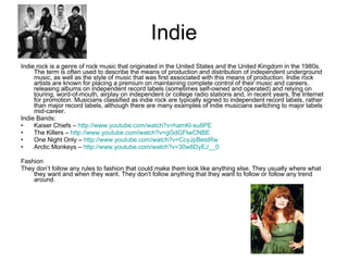 Indie Indie rock is a genre of rock music that originated in the United States and the United Kingdom in the 1980s. The term is often used to describe the means of production and distribution of independent underground music, as well as the style of music that was first associated with this means of production. Indie rock artists are known for placing a premium on maintaining complete control of their music and careers, releasing albums on independent record labels (sometimes self-owned and operated) and relying on touring, word-of-mouth, airplay on independent or college radio stations and, in recent years, the Internet for promotion. Musicians classified as indie rock are typically signed to independent record labels, rather than major record labels, although there are many examples of indie musicians switching to major labels mid-career.  Indie Bands: Kaiser Chiefs –  http://www.youtube.com/watch?v=hamKl-su8PE   The Killers –  http://www.youtube.com/watch?v=gGdGFtwCNBE   One Night Only –  http:// www.youtube.com/watch?v = CcyJpBestRw Arctic Monkeys –  http:// www.youtube.com/watch?v =30w8DyEJ__0 Fashion They don’t follow any rules to fashion that could make them look like anything else. They usually where what they want and when they want. They don’t follow anything that they want to follow or follow any trend around. 