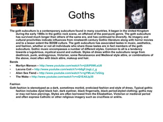 Goths The goth subculture is a contemporary subculture found in many countries. It began in the United Kingdom during the early 1980s in the gothic rock scene, an offshoot of the post-punk genre. The goth subculture has survived much longer than others of the same era, and has continued to diversify. Its imagery and cultural proclivities indicate influences from nineteenth century Gothic literature along with horror movies and to a lesser extent the BDSM culture. The goth subculture has associated tastes in music, aesthetics, and fashion, whether or not all individuals who share those tastes are in fact members of the goth subculture. Gothic music encompasses a number of different styles. Common to all is a tendency towards a lugubrious, mystical sound and outlook. Styles of dress within the subculture range from deathrock, punk, androgynous, Victorian, some Renaissance and Medieval style attire, or combinations of the above, most often with black attire, makeup and hair. Bands Marilyn Manson –  http://www.youtube.com/watch?v=jU6iP0WLsU8 Lacuna Coil –  http://www.youtube.com/watch?v=b6gFJogLJ_g Alien Sex Fiend –  http://www.youtube.com/watch?v=gYMLwLTzGUg The Wake –  http://www.youtube.com/watch?v=nQ1EAILIp30 Fashion Goth fashion is stereotyped as a dark, sometimes morbid, eroticized fashion and style of dress. Typical gothic fashion includes dyed black hair, dark eyeliner, black fingernails, black period-styled clothing; goths may or may not have piercings. Styles are often borrowed from the Elizabethan, Victorian or medieval period and often express Catholic or other religious imagery such as crucifixes or ankhs. 