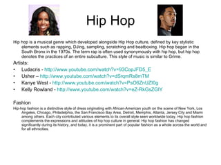 Hip Hop Hip hop is a musical genre which developed alongside Hip Hop culture, defined by key stylistic elements such as rapping, DJing, sampling, scratching and beatboxing. Hip hop began in the South Bronx in the 1970s. The term rap is often used synonymously with hip hop, but hip hop denotes the practices of an entire subculture. This style of music is similar to Grime. Artists: Ludacris -  http://www.youtube.com/watch?v=93CopJFD5_E Usher –  http://www.youtube.com/watch?v=dSrqmRs8mTM   Kanye West -  http://www.youtube.com/watch?v=PsO6ZnUZI0g   Kelly Rowland -  http://www.youtube.com/watch?v=eZ-RkGsZGIY   Fashion Hip-hop fashion is a distinctive style of dress originating with African-American youth on the scene of New York, Los Angeles, Chicago, Philadelphia, the San Francisco Bay Area, Detroit, Memphis, Atlanta, Jersey City and Miami among others. Each city contributed various elements to its overall style seen worldwide today. Hip hop fashion complements the expressions and attitudes of hip hop culture in general. Hip hop fashion has changed significantly during its history, and today, it is a prominent part of popular fashion as a whole across the world and for all ethnicities. 