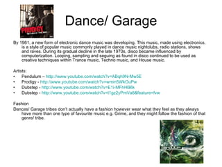 Dance/ Garage By 1981, a new form of electronic dance music was developing. This music, made using electronics, is a style of popular music commonly played in dance music nightclubs, radio stations, shows and raves. During its gradual decline in the late 1970s, disco became influenced by computerization. Looping, sampling and seguing as found in disco continued to be used as creative techniques within Trance music, Techno music, and House music. Artists: Pendulum –  http://www.youtube.com/watch?v=ABqh9N-Mw5E   Prodigy -  http://www.youtube.com/watch?v=wmin5WkOuPw Dubstep -  http://www.youtube.com/watch?v=E1i-MFhHB6k Dubstep -  http://www.youtube.com/watch?v=l1gz2yPmVa8&feature=fvw Fashion Dances/ Garage tribes don’t actually have a fashion however wear what they feel as they always have more than one type of favourite music e.g.  Grime, and they might follow the fashion of that genre/ tribe. 