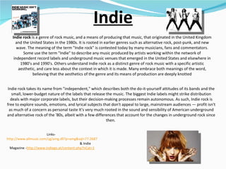 Indie Indie rock  is a genre of rock music, and a means of producing that music, that originated in the United Kingdom and the United States in the 1980s. It is rooted in earlier genres such as alternative rock, post-punk, and new wave. The meaning of the term "Indie rock" is contested today by many musicians, fans and commentators. Some use the term "Indie" to describe any music produced by artists working within the network of independent record labels and underground music venues that emerged in the United States and elsewhere in 1980's and 1990's. Others understand Indie rock as a distinct genre of rock music with a specific artistic aesthetic, and care less about the context in which it is made. Many embrace both meanings of the word, believing that the aesthetics of the genre and its means of production are deeply knotted Links-  http://www.allmusic.com/cg/amg.dll?p=amg&sql=77:2687   & Indie Magazine - http://www.indiego.at/content.php?nCat=1 Indie rock takes its name from "independent," which describes both the do-it-yourself attitudes of its bands and the small, lower-budget nature of the labels that release the music. The biggest Indie labels might strike distribution deals with major corporate labels, but their decision-making processes remain autonomous. As such, Indie rock is free to explore sounds, emotions, and lyrical subjects that don't appeal to large, mainstream audiences — profit isn't as much of a concern as personal taste It's very much rooted in the sound and sensibility of American underground and alternative rock of the '80s, albeit with a few differences that account for the changes in underground rock since then.  