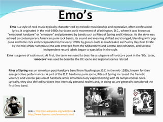 Emo’s Emo  is a style of rock music typically characterized by melodic musicianship and expressive, often confessional lyrics. It originated in the mid-1980s hardcore punk movement of Washington, D.C., where it was known as "emotional hardcore" or "emocore" and pioneered by bands such as Rites of Spring and Embrace. As the style was echoed by contemporary American punk rock bands, its sound and meaning shifted and changed, blending with pop punk and Indie rock and encapsulated in the early 1990s by groups such as Jawbreaker and Sunny Day Real Estate. By the mid 1990s numerous Emo acts emerged from the Midwestern and Central United States, and several independent record labels began to specialize in the style.  Emo  is a genre of rock music. At first, the term was used to describe a subgenre of hardcore punk in the '80s. Later, ' emocore ' was used to describe the DC scene and regional scenes related  Links -  http://en.wikipedia.org/wiki/Emo  &  http://www.luvemo.com/emomusic.html   Rites of Spring  was an American post-hardcore band from Washington, D.C. in the mid-1980s, known for their energetic live performances. A part of the D.C. hardcore punk scene, Rites of Spring increased the frenetic violence and visceral passion of hardcore while simultaneously experimenting with its compositional rules. Lyrically, they also shifted hardcore into intensely personal realms and, in doing so, are generally considered the first Emo band.  
