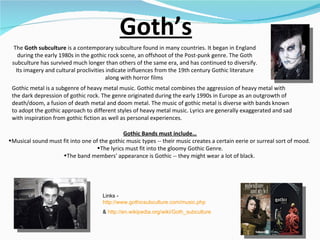 Goth’s The  Goth subculture  is a contemporary subculture found in many countries. It began in England during the early 1980s in the gothic rock scene, an offshoot of the Post-punk genre. The Goth subculture has survived much longer than others of the same era, and has continued to diversify. Its imagery and cultural proclivities indicate influences from the 19th century Gothic literature along with horror films  Gothic Bands must include… Musical sound must fit into one of the gothic music types -- their music creates a certain eerie or surreal sort of mood.  The lyrics must fit into the gloomy Gothic Genre. The band members' appearance is Gothic -- they might wear a lot of black.  Links -  http://www.gothicsubculture.com/music.php   &  http://en.wikipedia.org/wiki/Goth_subculture   Gothic metal is a subgenre of heavy metal music. Gothic metal combines the aggression of heavy metal with the dark depression of gothic rock. The genre originated during the early 1990s in Europe as an outgrowth of death/doom, a fusion of death metal and doom metal. The music of gothic metal is diverse with bands known to adopt the gothic approach to different styles of heavy metal music. Lyrics are generally exaggerated and sad with inspiration from gothic fiction as well as personal experiences.  
