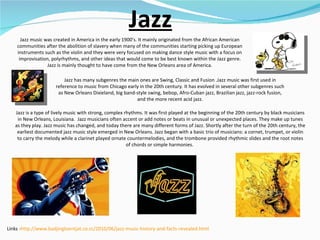 Jazz Jazz music was created in America in the early 1900's. It mainly originated from the African American communities after the abolition of slavery when many of the communities starting picking up European instruments such as the violin and they were very focused on making dance style music with a focus on improvisation, polyrhythms, and other ideas that would come to be best known within the Jazz genre. Jazz is mainly thought to have come from the New Orleans area of America. Jazz has many subgenres the main ones are Swing, Classic and Fusion .Jazz music was first used in reference to music from Chicago early in the 20th century. It has evolved in several other subgenres such as New Orleans Dixieland, big band-style swing, bebop, Afro-Cuban jazz, Brazilian jazz, jazz-rock fusion, and the more recent acid jazz. Jazz is a type of lively music with strong, complex rhythms. It was first played at the beginning of the 20th century by black musicians in New Orleans, Louisiana.  Jazz musicians often accent or add notes or beats in unusual or unexpected places. They make up tunes as they play. Jazz music has changed, and today there are many different forms of Jazz. Shortly after the turn of the 20th century, the earliest documented jazz music style emerged in New Orleans. Jazz began with a basic trio of musicians: a cornet, trumpet, or violin to carry the melody while a clarinet played ornate countermelodies, and the trombone provided rhythmic slides and the root notes of chords or simple harmonies.  Links - http://www.badjingloentjat.co.cc/2010/06/jazz-music-history-and-facts-revealed.html 