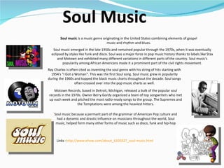 Soul Music Links - http:// www.ehow.com/about_6320327_soul-music.html   Soul music emerged in the late 1950s and remained popular through the 1970s, when it was eventually eclipsed by styles like funk and disco. Soul was a major force in pop music history thanks to labels like Stax and Motown and exhibited many different variations in different parts of the country. Soul music's popularity among African Americans made it a prominent part of the civil rights movement. Soul music  is a music genre originating in the United States combining elements of gospel music and rhythm and blues. Ray Charles is often cited as inventing the soul genre with his string of hits starting with 1954's "I Got a Woman“. This was the first Soul song. Soul music grew in popularity during the 1960s and topped the black music charts throughout the decade. Soul songs often crossed over into the pop music charts as well. Motown Records, based in Detroit, Michigan, released a bulk of the popular soul records in the 1970s. Owner Berry Gordy organized a team of top songwriters who met up each week and pitched the most radio-ready songs to the group. The Supremes and the Temptations were among the heaviest hitters. Soul music because a permant part of the grammar of American Pop culture and had a dynamic and drastic influence on musicians throughout the world, Soul music, helped form many other forms of music such as disco, funk and hip-hop 